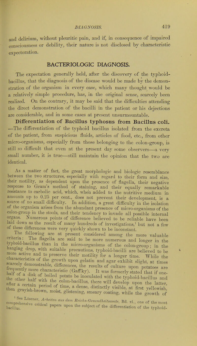 and delirium, without pleuritic pain, and if, in consequence of impaired consciousness or debility, their nature is not disclosed by characteristic expectoration. BACTERIOLOGIC DIAGNOSIS. The expectation generally held, after the discovery of the typhoid- bacillus, that the diagnosis of the disease would be made by the demon- stration of the organism in every case, which many thought would be a relatively simple procedure, has, in the original sense, scarcely been realized. On the contrary, it may be said that the difficulties attending the direct demonstration of the bacilli in the patient or his dejections are considerable, and in some cases at present unsurmountable. DiflFerentiation of Bacillus typhosus from Bacillus coli. —The differentiation of the typhoid bacillus isolated from the excreta of the patient, from suspicious fluids, articles of food, etc., from other micro-organisms, especially from those belonging to the colon-group, is still so difficult that even at the present day some observers—a very small number, it is true—still maintain the opinion that the two are identical. As a matter of fact, the great morphologic and biologic resemblance between the two structures, especially with regard to their form and size, their motility, as dependent upon the presence of flagella, their negative response to Gram's method of staining, and their equally remarkable resistance to carbolic acid, which, when added to the nutritive medium in amounts up to 0.25 per cent., does not prevent their development, is a source of no small difficulty. In addition, a great difficulty in the isolation of the organism arises from the abundant presence of micro-organisms of the colon-group in the stools, and their tendency to invade all possible internal organs. Numerous points of difference believed to be reliable have been laid down as the result of many hundreds of investigations,^ but not a few of these differences were very quickly shown to be inconstant. The following are at present considered among the more valuable criteria : The flagella are said to be more numerous and longer in the typhoid-bacillus than in the micro-organisms of the colon-group • in the iianging drop, with suitable precautions, typhoid-bacilli are believed to be more active and to preserve their motility for a longer time. While the taro^Tr 1 *M ^ r^*^ P'^^ ^^^^'^^ '^^^ ^S^' ^^^^ibit slight, at times f ea iPn^nt the results of culture upon potatoes are h7f o?? Tv f f ^•i^,'^teristic (Gafl-ky). It was formerly stated that if one- the otLr half witWh P°/^*«be inoculated with the typhoid-bacillus and iffPr n . r- colon-bacillus, there will develop upon the latter ^ =,rayish-brown, moist, ghstening, smeary coating, while the growth of eomp'hcn'^wrcri.f Bd. xi., one of the most bacillas ' P'P''' ^^^j-^^' differentiation of the typhoid-