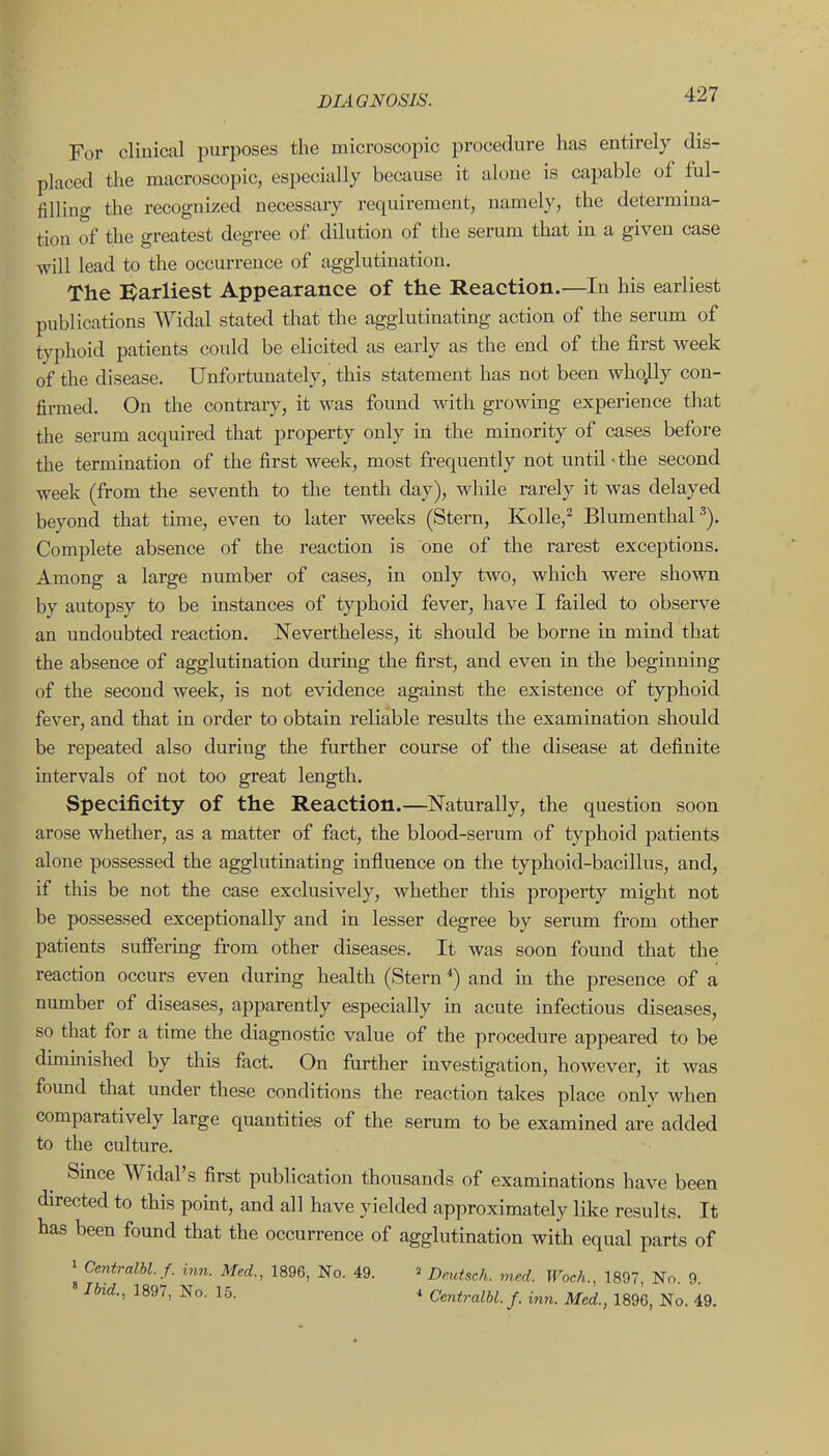 For clinical purposes the microscopic procedure has entirely dis- placed the macroscopic, especially because it alone is capable of ful- filling the recognized necessary requirement, namely, the determina- tion of the greatest degree of dilution of the serum that in a given case will lead to the occurrence of agglutination. The Barliest Appearance of the Reaction.—In his earliest publications Widal stated that the agglutinating action of the serum of typhoid patients could be elicited as early as the end of the first week of the disease. Unfortunately, this statement has not been whojly con- firmed. On the contrary, it was found with growing experience that the serum acquired that property only in the minority of cases before the termination of the first week, most frequently not until-the second week (from the seventh to the tenth day), while rarely it was delayed beyond that time, even to later weeks (Stern, Kolle,^ Blumenthal •''). Complete absence of the reaction is one of the rarest exceptions. Among a large number of cases, in only two, which were shown by autopsy to be instances of typhoid fever, have I failed to observe an undoubted reaction. Nevertheless, it should be borne in mind that the absence of agglutination during the first, and even in the beginning of the second week, is not evidence against the existence of typhoid fever, and that in order to obtain reliable results the examination should be repeated also during the further course of the disease at definite intervals of not too great length. Specificity of the Reaction.—Naturally, the question soon arose whether, as a matter of fact, the blood-serum of typhoid patients alone possessed the agglutinating influence on the typhoid-bacillus, and, if this be not the case exclusively, whether this property might not be possessed exceptionally and in lesser degree by serum from other patients suffering from other diseases. It was soon found that the reaction occurs even during health (Stern ^) and ui the presence of a number of diseases, apparently especially in acute infectious diseases, so that for a time the diagnostic value of the procedure appeared to be diminished by this fact. On further investigation, however, it was found that under these conditions the reaction takes place only when comparatively large quantities of the serum to be examined are added to the culture. Smce WidaFs first publication thousands of examinations have been directed to this point, and all have yielded approximately like results. It has been found that the occurrence of agglutination with equal parts of » Ceniralbl.f. inn. Med., 1896, No. 49. ^ Dmtsch. med. Woch., 1897, No. 9. Ibid., 1897, No. 15. 4 Cmtralbl. f. inn. Med., 1896, No. 49.