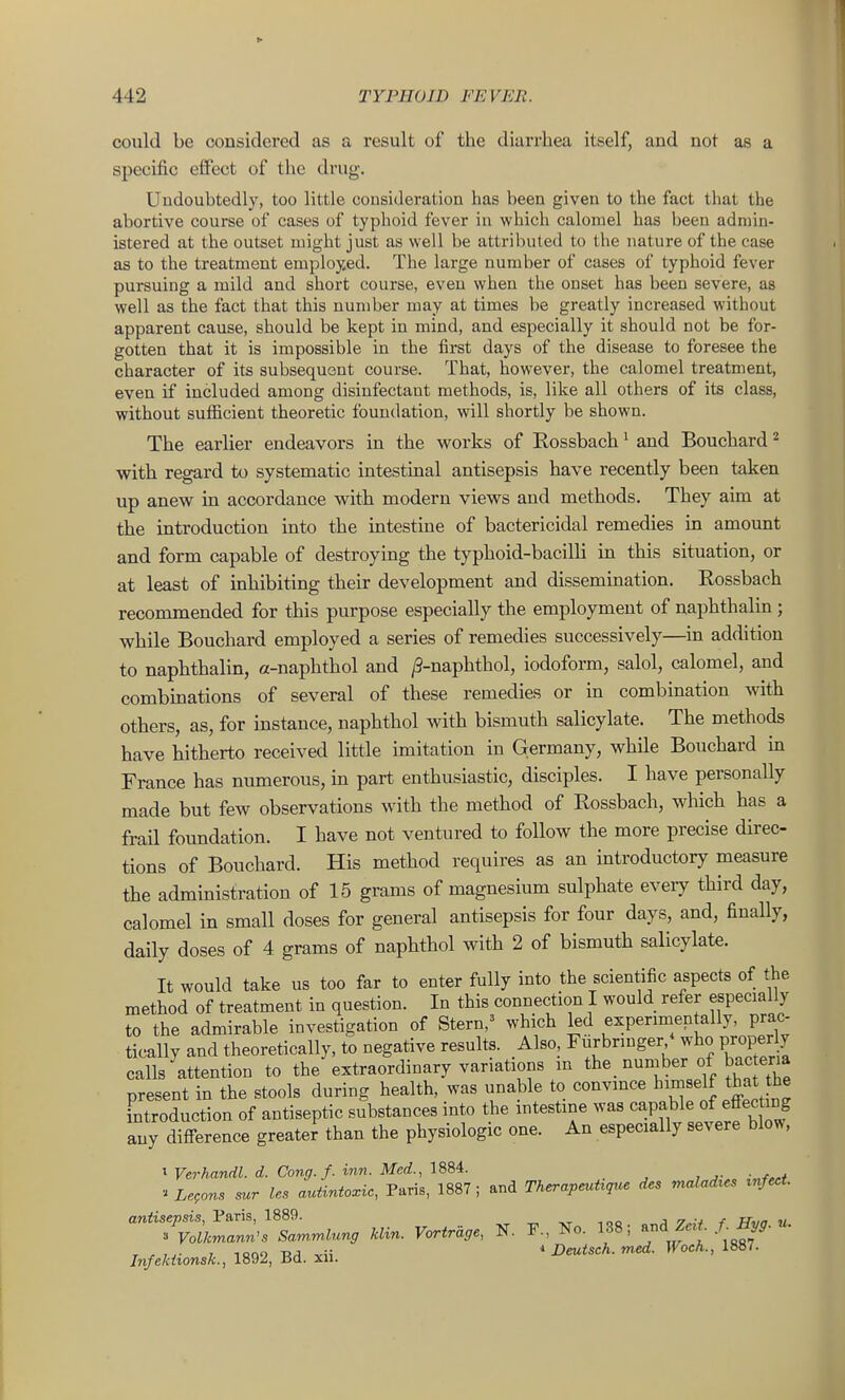 could be considered as a result of the diarrhea itself, and not as a specific effect of the drug. Uudoubtedly, too little cousideration has been given to the fact that the abortive course of cases of typhoid fever in which calomel has been admin- istered at the outset might just as well be attributed to the nature of the case as to the treatment employed. The large number of cases of typhoid fever pursuing a mild and short course, even when the onset has been severe, as well as the fact that this number may at times be greatly increased without apparent cause, should be kept in mind, and especially it should not be for- gotten that it is impossible in the first days of the disease to foresee the character of its subsequent course. That, however, the calomel treatment, even if included among disinfectant methods, is, like all others of its class, without sufiicient theoretic foundation, will shortly be shown. The earlier endeavors in the works of Rossbach ^ and Bouchard ^ with regard to systematic intestinal antisepsis have recently been taken up anew in accordance with modern views and methods. They aim at the introduction into the intestine of bactericidal remedies in amount and form capable of destroying the typhoid-bacilli in this situation, or at least of inhibiting their development and dissemination. Rossbach recommended for this purpose especially the employment of naphthalin ; while Bouchard employed a series of remedies successively—in addition to naphthalin, a-naphthol and ^-naphthol, iodoform, salol, calomel, and combinations of several of these remedies or in combination with others, as, for instance, naphthol with bismuth salicylate. The methods have hitherto received little imitation in Germany, while Bouchard in France has numerous, in part enthusiastic, disciples. I have personally made but few observations with the method of Rossbach, which has a frail foundation. I have not ventured to follow the more precise direc- tions of Bouchard. His method requires as an introductory measure the administration of 15 grams of magnesium sulphate eveiy third day, calomel in small doses for general antisepsis for four days, and, finally, daily doses of 4 grams of naphthol with 2 of bismuth salicylate. It would take us too far to enter fully into the scientific aspects of the method of treatment in question. In this connection I would refer especially to the admirable investigation of Stern,^ which led experimentally, prac- tically and theoretically, to negative results. Also, Furbringer^* who proper y calls attention to the extraordinary variations in ^te. uumber of bac er,a present in the stools during health, was unable to convince himself that he introduction of antiseptic substances into the intestine was ^^P^^le of effecting any difference greater than the physiologic one. An especially severe blow, I Verhandl. d. Cong. f. inn. Med., 1884. ■'Le,ons sur les autintoxic, Paris, 1887; and Therapeutrque des maladrcs rnfect. ^7;:i^^Z^^g .... Vortr~ag, N. F., Ko. 138; Z... / «• Infekiionsk., 1892, Bd. xii. ' ^^^'^