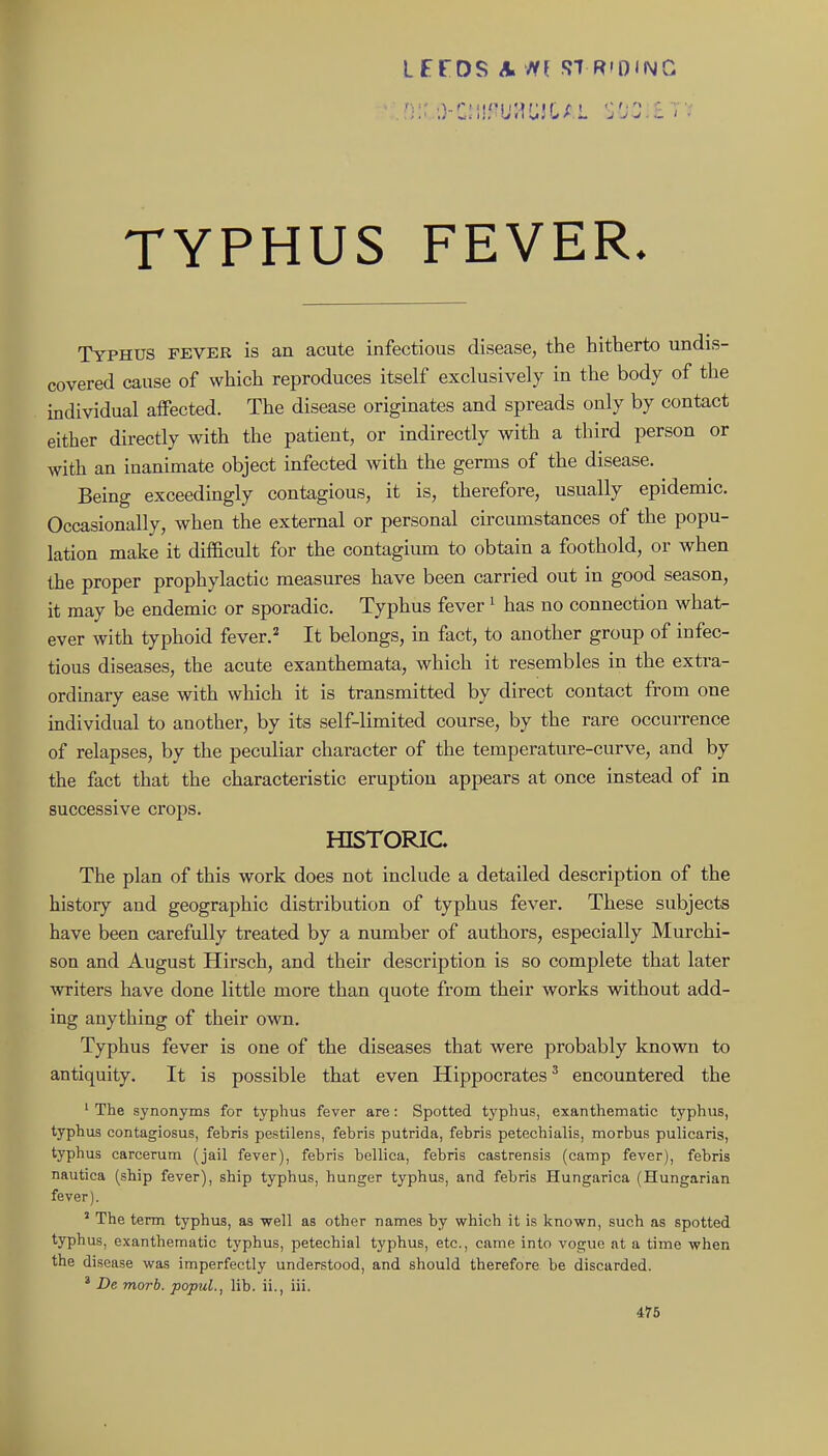 LFrOS A ffl ST R'OIMG TYPHUS FEVER. Typhus fever is an acute infectious disease, the hitherto undis- covered cause of which reproduces itself exclusively in the body of the individual aifected. The disease originates and spreads only by contact either directly with the patient, or indirectly with a third person or with an inanimate object infected with the germs of the disease. Being exceedingly contagious, it is, therefore, usually epidemic. Occasionally, when the external or personal circumstances of the popu- lation make it difficult for the contagium to obtain a foothold, or when the proper prophylactic measures have been carried out in good season, it may be endemic or sporadic. Typhus fever ^ has no connection what- ever with typhoid fever.=^ It belongs, m fact, to another group of infec- tious diseases, the acute exanthemata, which it resembles in the extra- ordinary ease with which it is transmitted by direct contact from one individual to another, by its self-limited course, by the rare occurrence of relapses, by the peculiar character of the temperature-curve, and by the fact that the characteristic eruption appears at once instead of in successive crops. HISTORIC The plan of this work does not include a detailed description of the history and geographic distribution of typhus fever. These subjects have been carefully treated by a number of authors, especially Murchi- son and August Hirsch, and their description is so complete that later writers have done little more than quote from their works without add- ing anything of their own. Typhus fever is one of the diseases that were probably known to antiquity. It is possible that even Hippocrates^ encountered the ' The synonyms for typhus fever are: Spotted typhus, exanthematic typhus, typhus contagiosus, febris pestilens, febris putrida, febris petechialis, morbus pulicaris, typhus carcerum (jail fever), febris bellica, febris castrensis (camp fever), febris nautica (ship fever), ship typhus, hunger typhus, and febris Hungarica (Hungarian fever). ' The term typhus, as well as other names by which it is known, such as spotted typhus, exanthematic typhus, petechial typhus, etc., came into vogue at a time when the disease was imperfectly understood, and should therefore be discarded. * De morb. popuL, lib. ii., iii. 476