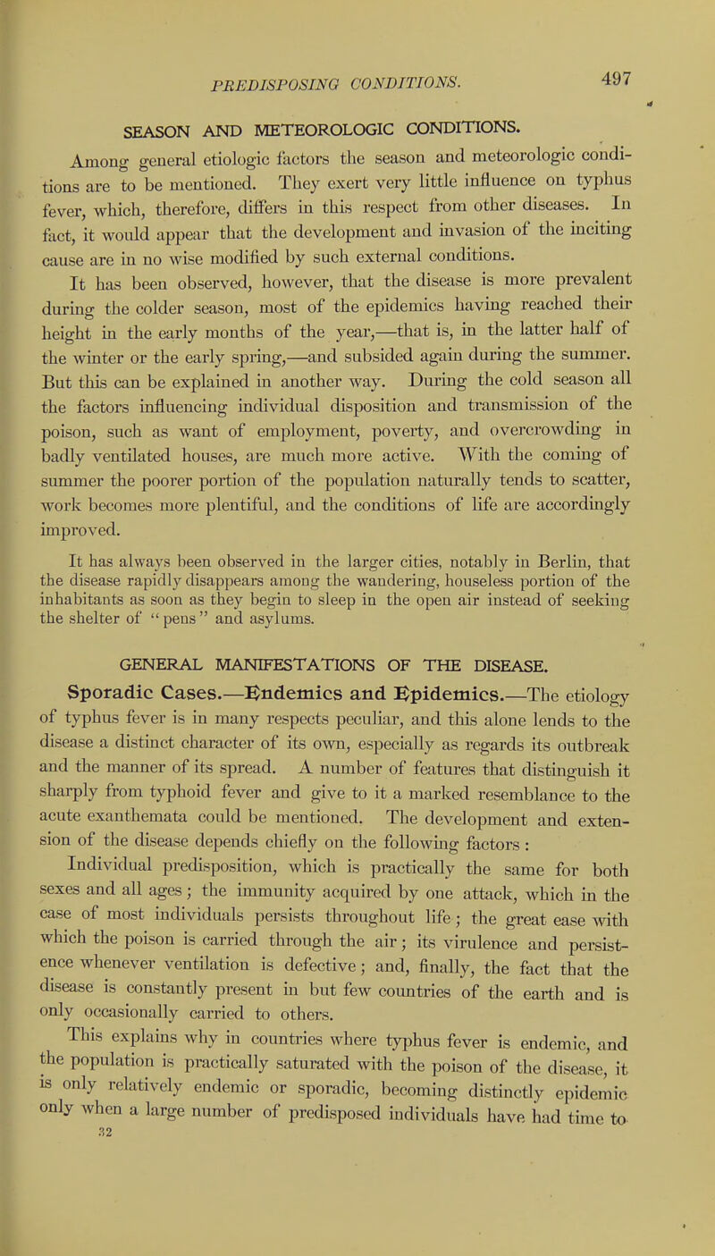 SEASON AND METEOROLCXJIC CONDITIONS. Among general etiologic factors the season and meteorologic condi- tions are to be mentioned. They exert very little influence on typhus fever, which, therefore, differs m this respect from other diseases. In fact, it would appear that the development and invasion of the inciting cause are in no wise modified by such external conditions. It has been observed, however, that the disease is more prevalent during the colder season, most of the epidemics havmg reached their height in the early months of the year,—that is, in the latter half of the wiuter or the early spring,—and subsided agam during the summer. But this can be explained in another way. During the cold season all the factors influencing individual disposition and transmission of the poison, such as want of employment, poverty, and overcrowding in badly ventilated houses, are much more active. With the coming of summer the poorer portion of the population naturally tends to scatter, work becomes more plentiful, and the conditions of life are accordingly improved. It has always been observed in the larger cities, notably in Berlin, that the disease rapidly disappears among the wandering, houseless portion of the inhabitants as soon as they begin to sleep in the open air instead of seeking the shelter of  pens  and asylums. GENERAL MANIFESTATIONS OF THE DISEASE. Sporadic Cases.—i^ndemics and :^pidemics.—The etiology of typhus fever is in many respects peculiar, and this alone lends to the disease a distinct character of its own, especially as regards its outbreak and the manner of its spread. A number of features that distinguish it sharply from typhoid fever and give to it a marked resemblance to the acute exanthemata could be mentioned. The development and exten- sion of the disease depends chiefly on the foUowmg factors : Individual predisposition, which is practically the same for both sexes and all ages; the immunity acquired by one attack, which in the case of most individuals persists throughout life; the great ease with which the poison is carried through the air; its virulence and persist- ence whenever ventilation is defective; and, finally, the fact that the disease is constantly present m but few countries of the earth and is only occasionally carried to others. This explains why in countries where typhus fever is endemic, and the population is practically saturated with the poison of the disease, it IS only relatively endemic or sporadic, becoming distinctly epidemic only when a large number of predisposed individuals have had tune to 32