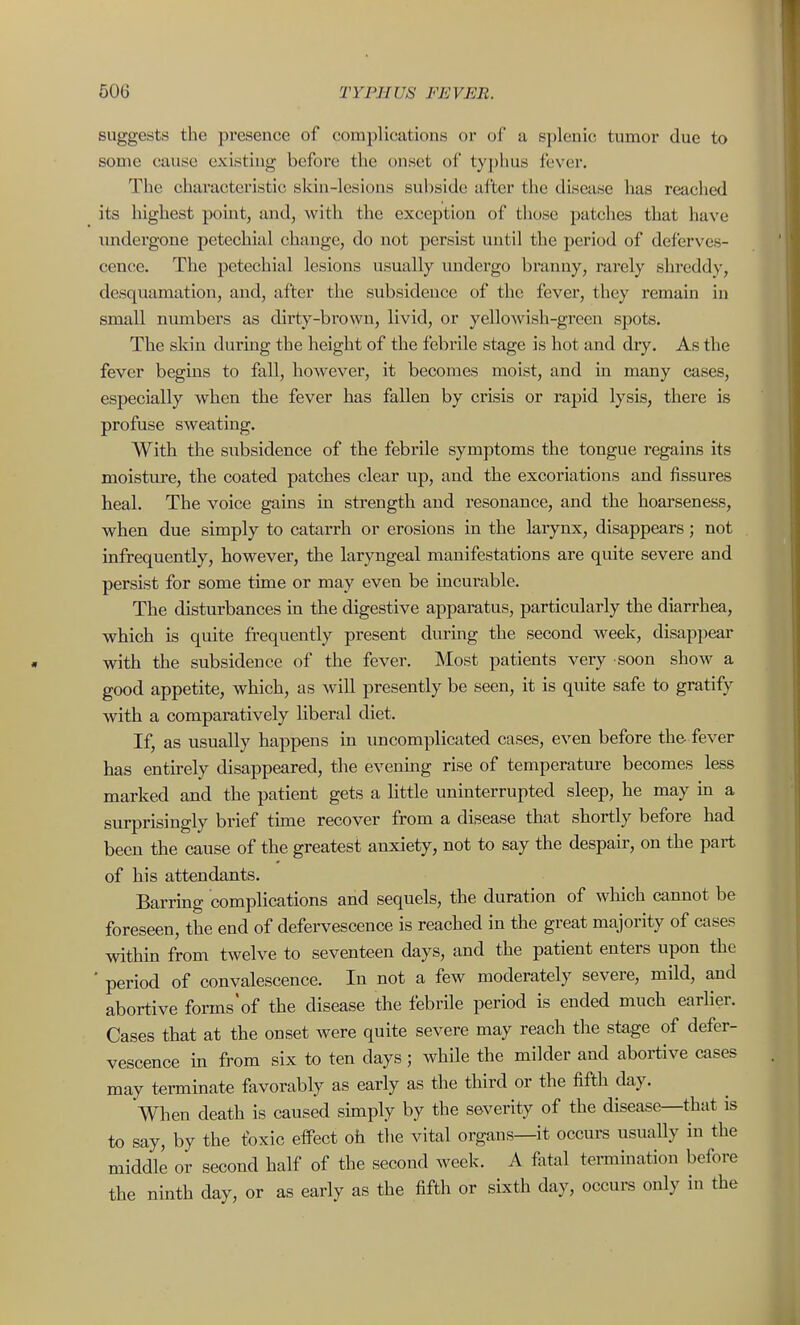 suggests the presence of complications or of a splenic; tumor due to some cause existing before the onset of typhus fever. The characteristic skin-lesions subside after the disease has reached its highest point, and, with the exception of those patches that have midergone petechial change, do not persist until the period of deferves- cence. The petechial lesions usually undergo branny, rarely shreddy, desquamation, and, after the subsidence of the fever, they remain in small numbers as dirty-brown, livid, or yelloAvish-green spots. The skin during the height of the febrile stage is hot and dry. As the fever begins to fall, however, it becomes moist, and in many cases, especially when the fever has fallen by crisis or rapid lysis, there is profuse sweating. With the subsidence of the febrile symptoms the tongue regains its moisture, the coated patches clear up, and the excoriations and fissures heal. The voice gains in strength and resonance, and the hoarseness, when due simply to catarrh or erosions in the larynx, disappears; not infrequently, however, the laryngeal manifestations are quite severe and persist for some time or may even be incurable. The disturbances in the digestive apparatus, particularly the diarrhea, which is quite frequently present durmg the second week, disappear with the subsidence of the fever. Most patients very soon show a good appetite, which, as will presently be seen, it is quite safe to gratify with a comparatively liberal diet. If, as usually happens in imcomplicated cases, even before the. fever has entu-ely disappeared, the evenmg rise of temperature becomes less marked and the patient gets a little uninterrupted sleep, he may m a surprisingly brief tune recover from a disease that shortly before had been the cause of the greatest anxiety, not to say the despair, on the pai-t of his attendants. Barring complications and sequels, the duration of which cannot be foreseen, the end of defei-vescence is reached in the great majority of cases within from twelve to seventeen days, and the patient enters upon the ' period of convalescence. In not a few moderately severe, mild, and abortive forms'of the disease the febrile period is ended much earlier. Cases that at the onset were quite severe may reach the stage of defer- vescence in from six to ten days; while the milder and abortive cases may terminate favorably as early as the third or the fifth day. Vhen death is caused simply by the severity of the disease—that is to say, by the foxic effect oh the vital organs—it occurs usuaUy in the middle or second half of the second week. A fatal termination before the ninth day, or as early as the fifth or sixth day, occurs only in the