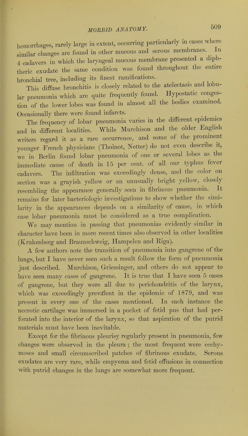 hemorrhages, rarely large in extent, occurring particularly m cases where similar changes are found in other mucous and serous membranes. In 4 cadavers m which the laryngeal mucous membrane presented a diph- theric exudate the same condition was found throughout the entire bronchial tree, includmg its finest ramifications. This difi-use bronchitis is closely related to the atelectasis and lobu- lar pneumonia which are quite frequently found. Hypostatic conges- tion of the lower lobes was found in almost all the bodies exammed. Occasionally there were found infarcts. The frequency of lobar pneumonia varies in the different epidemics and in different localities. AYhile Murchison and the older English writers regard it as a rare occurrence, and some of the prominent younger French physicians (Thomot, Netter) do not even describe it, we in Berlm found lobar pneumonia of one or several lobes as the unmediate cause of death in 15 per cent, of all our typhus fever cadavers. The mfiltration was exceedingly dense, and the color on section was a grayish yellow or an imusually bright yellow, closely resembling the appearance generally seen m fibrinous pneumonia. It remains for later bacteriologic investigations to show whether the simi- larity in the appearances depends on a similarity of cause, m which case lobar pneumonia must be considered as a true complication. We may mention in passing that pneumonias evidently similar in character have been in more recent tunes also observed in other localities (Krukenberg and Braunschweig, Hampelen and Riga). A few authors note the transition of pneumonia into gangrene of the lungs, but I have never seen such a result follow the form of pneumonia just described. Murchison, Griessinger, and others do not appear to have seen many cases of gangrene. It is true that I have seen 5 cases of gangrene, but they were all due to perichondritis of the larynx, which was exceedingly prevalent in the epidemic of 1879, and was present in every one of the cases mentioned. In each instance the necrotic cartilage was immersed in a pocket of fetid pus that had per- forated into the interior of the larynx, so that aspiration of the putrid materials must have been inevitable. Except for the fibrinous pleurisy regularly present in pneumonia, few changes were observed in the pleura; the most frequent were ecchy- moses and small circumscribed patches of fibrinous exudate. Serous exudates are very rare, while empyema and fetid effusions in connection Avith putrid changes in the lungs are somewhat more frequent.