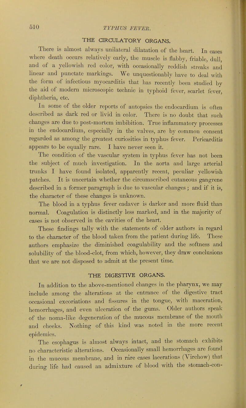 THE CIRCULATORY ORGANS. There is almost always unilateral dilatation of the heart. In cases where death occurs relatively early, the muscle is flabby, friable, dull, and of a yellowish red color, with occasionally reddish streaks and linear and punctate markings. We unquestionably have to deal with the form of mfectious myocarditis that lias recently been studied by the aid of modern microscopic technic in typhoid fever, scarlet fever, diphtheria, etc. In some of the older reports of autopsies the endocardium is often described as dark red or livid in color. There is no doubt that such changes are due to post-mortem imbibition. True mflammatory processes in the endocardium, especially in the valves, are by common consent regarded as among the greatest curiosities in typhus fever. Pericarditis appears to be equally rare. I have never seen it. The condition of the vascular system in typhus fever has not been the subject of much investigation. In the aorta and large arterial trunks I have found isolated, apparently recent, peculiar yellowish patches. It is uncertain whether the circumscribed cutaneous gangrene described in a former paragraph is due to vascular changes ; and if it is, the character of these changes is unknown. The blood in a typhus fever cadaver is darker and more fluid than normal. Coagulation is distmctly less marked, and in the majority of cases is not observed m the cavities of the heart. These findings tally with the statements of older authors in regard to the character of the blood taken from the patient during life. These authors emphasize the diminished coagulability and the softness and solubility of the blood-clot, from which, however, they draw conclusions that we are not disposed to admit at the present time. THE DIGESTIVE ORGANS. In addition to the above-mentioned changes in the pharynx, we may include among the alterations at the entrance of the digestive tract occasional excoriations and fissures in the tongue, with maceration, hemorrhages, and even ulceration of the giuns. Older authors speak of the noma-lilce degeneration of the mucous membrane of the mouth and cheeks. Nothing of this kind was noted in the more recent epidemics. The esophagus is almost always mtact, and the stomach exhibits no characteristic alterations. Occasionally small hemorrhages are found in the mucous membrane, and in rare cases lacerations (Yirchow) that during life had caused an admixture of blood with the stomach-con-