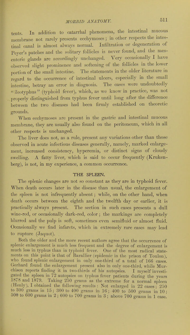tents. In addition to catarrhal phenomena, the intestinal mucous membrane not rarely presents ecchymoses; in other respects the intes- tinal canal is ahnost always normal. Infiltration or degeneration of Peyer's patches and the solitary follicles is never found, and the mes- enteric glands are accordingly unchanged. Very occasionally I have observed slight prominence and softening of the follicles in the lower portion of the small intestine. The statements in the older literature in regard to the occurrence of intestinal ulcers, especially in the small intestine, betray an error m diagnosis. The cases were undoubtedly  ileotyphus (typhoid fever), which, as we know in practice, was not properly distinguished from typhus fever until long after the difference between the two diseases had been firmly established on theoretic groimds. When ecchymoses are present m the gastric and intestinal mucous membrane, they are usually also found on the peritoneum, which in all other respects is unchanged. The liver does not, as a rule, present any variations other than those observed in acute infectious diseases generally, namely, marked enlarge- ment, increased consistency, hyperemia, or distinct signs of cloudy swelling. A fatty liver, which is said to occur frequently (Kruken- berg), is not, in my experience, a common occurrence. THE SPLEEN. The splenic changes are not so constant as they are in typhoid fever. When death occurs later in the disease than usual, the enlargement of the spleen is not infrequently absent; while, on the other hand, when death occurs between the eighth and the twelfth day or earlier, it is practically always present. The section in such cases presents a dull wine-red, or occasionally dark-red, color; the markings are completely blurred and the pulp is soft, sometimes even semifluid or almost fluid. Occasionally we find infarcts, which in extremely rare cases may lead to rupture (Jaquot). Both the older and the more recent authors agree that the occurrence of splenic enlargement is much less frequent and the degree of enlargement is much less in typhus than in typhoid fever. One of the most radical state- ments on this point is that of Barallier (epidemic in the prison of Toulon), who found splenic enlargement in only one-third of a total of 166 cases. Gerhard found the enlargement present also in ouly one-third, while Mur- chison reports finding it in two-thirds of his autopsies. I myself investi- gated the spleen in 72 autopsies on typhus fever patients during the years 1878 and 1879. Taking 250 grams as the extreme for a normal spleen (Henly), I obtained the following results : Not enlarged in 22 cases; 2r)0 to .300 grams in 15 ; 300 to 400 grams in 16 ; 400 to 500 grams in 10 ; 506 to 600 grams in 2 ; 600 to 700 grams in 3 ; above 700 grams in 1 case.