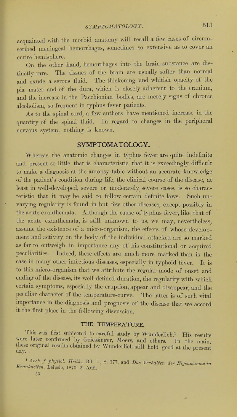 SYMFTOMA TOLOOY. acquainted with the morbid anatomy will recall a few cases of circiun- scribed meningeal hemorrhages, sometimes so extensive as to cover an entire hemisphere. On the other hand, hemorrhages into the brain-substance are dis- tmctly rare. The tissues of the bram are usually softer than normal and exude a serous fluid. The thickenmg and whitish opacity of the pia mater and of the dura, which is closely adherent to the cranium, and the mcrease in the Pacchionian bodies, are merely signs of chronic alcoholism, so frequent in typhus fever patients. As to the spinal cord, a few authors have mentioned increase in the quantity of the spinal fluid. In regard to changes in the peripheral nervous system, nothing is known. SYMPTOMATOLOGY. Whereas the anatomic changes in typhus fever are quite indefinite and present so little that is characteristic that it is exceedingly difficult to make a diagnosis at the autopsy-table without an accurate knowledge of the patient's condition during life, the chnical course of the disease, at least in well-developed, severe or moderately severe cases, is so charac- teristic that it may be said to follow certain definite laws. Such un- varying regularity is found in but few other diseases, except possibly in the acute exanthemata. Although the cause of typhus fever, like that of the acute exanthemata, is still imknown to us, we may, nevertheless, assume the existence of a micro-organism, the effects of whose develop- ment and activity on the body of the individual attacked are so marked as far to outweigh in importance any of his constitutional or acquired peculiarities. Indeed, these effects are much more marked than is the case in many other infectious diseases, especially in typhoid fever. It is to this micro-organism that we attribute the regular mode of onset and endmg of the disease, its well-defined duration, the regularity with which certain symptoms, especially the eruption, appear and disappear, and the peculiar character of the temperature-curve. The latter is of such vital importance in the diagnosis and prognosis of the disease that we accord it the first place in the following discussion. THE TEMPERATURE. This was first subjected to careful study by Wunderiich.^ His results were later confirmed by Griessinsrer, Moers, and others. In the main the^se ongmal results obtained by Wunderlich still hold good at the present > Arch. f. physiol. Heilk., Bd. i., S. 177, and Das Verhalten der Eigenwarme in Krankheiten, Leipsic, 1870, 2. Aufl. 33