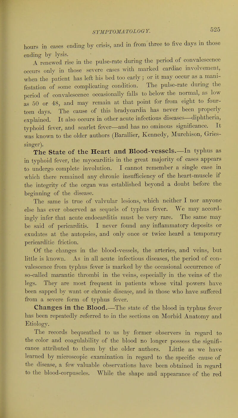 hours in cases ending by crisis, and in from three to five days in those ending by lysis. ' • j ^ i A renewed rise in the pulse-rate during the period of convalescence occurs only in those severe cases with marked cardiac mvolvement, when the patient has left his bed too early; or it may occur as a mani- festation of some complicating condition. The pulse-rate during the period of convalescence occasionally falls to below the normal, as low as 50 or 48, and may remain at that point for from eight to four- teen days. The cause of this bradycardia has never been properly explained. It also occurs in other acute infectious diseases—diphtheria, typhoid fever, and scarlet fever—and has no ominous significance. Tt was known to the older authors (Barallier, Kennedy, Murchison, Gries- singer). The State of the Heart and Blood-vessels.—In typhus as in typhoid fever, the myocarditis in the great majority of cases appears to undergo complete involution. I cannot remember a single case in which there remained any chronic insufficiency of the heart-muscle if the integrity of the organ was established beyond a doubt before the beginning of the disease. The same is true of valvular lesions, which neither I nor anyone else has ever observed as sequels of typhus fever. We may accord- ingly infer that acute endocarditis must be very rare. The same may be said of pericarditis. I never found any inflammatory deposits or exudates at the autopsies, and only once or twice heard a temporary pericarditic friction. Of the changes in the blood-vessels, the arteries, and veins, but little is known. As in all acute infectious diseases, the period of con- valescence from typhus fever is marked by the occasional occurrence of so-called marantic thrombi in the veins, especially in the veins of the legs. They are most frequent in patients whose vital powers have been sapped by want or chronic disease, and in those who have suffered from a severe form of typhus fever. Changes in the Blood.—The state of the blood in typhus fever has been repeatedly referred to in the sections on Morbid Anatomy and Etiology. The records bequeathed to us by former observers in regard to the color and coagulability of the blood no longer possess the signifi- cance attributed to them by the older authors. Little as we have learned by microscopic examination in regard to the specific cause of the disease, a few valuable observations have been obtained in regard to the blood-corpuscles. While the shape and appearance of the red