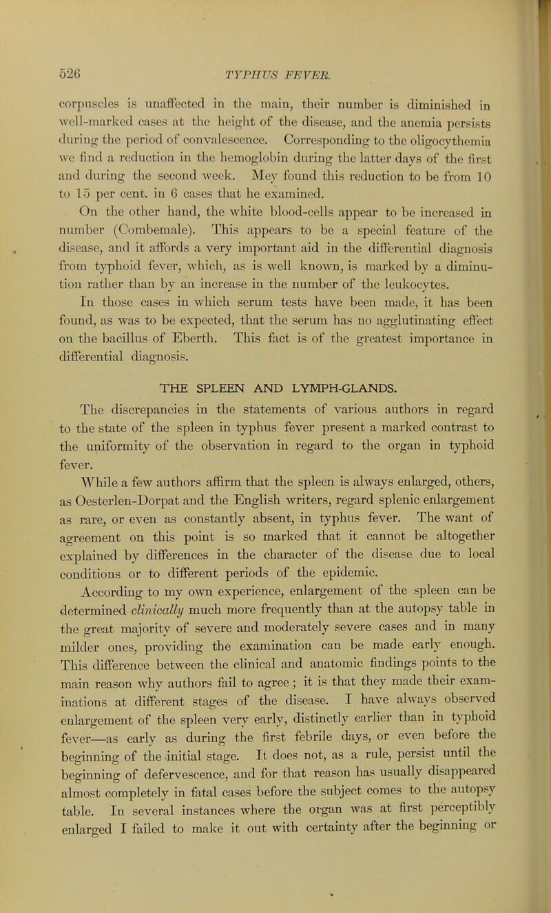 corpuscles is imaffected in the main, their number is diminished in well-marked cases at the height of the disease, and the anemia perwists during the period of convalescence. Corresponding to the oligocythemia we find a reduction in the hemoglobin during the latter days of the first and during the second week. Mey found this reduction to be from 10 to 15 per cent, in 6 cases that he examined. On the other hand, the white blood-cells appear to be increased in number (Combemale). This appears to be a special feature of the disease, and it affords a very important aid in the differential diagnosis from t}^hoid fever, which, as is well known, is marked by a diminu- tion rather than by an increase in the number of the leukocytes. In those cases in which serum tests have been made, it has been found, as was to be expected, that the serum has no agglutinating effect on the bacillus of Eberth. This fact is of the greatest importance in differential diagnosis. THE SPLEEN AND LYMPH-GLANDS. The discrepancies in the statements of various authors in regard to the state of the spleen in typhus fever present a marked contrast to the uniformity of the observation in regard to the organ in typhoid fever. AVhile a few authors affirm that the spleen is always enlarged, others, as Oesterlen-Dorpat and the English writers, regard splenic enlargement as rare, or even as constantly absent, in typhus fever. The want of agreement on this pomt is so marked that it cannot be altogether explained by differences in the character of the disease due to local conditions or to different periods of the epidemic. AccordiBg to my own experience, enlargement of the spleen can be determined clinically much more frequently than at the autopsy table in the great majority of severe and moderately severe cases and m many milder ones, providing the examination can be made early enough. This difference between the clinical and anatomic findings points to the main reason why authors fail to agree; it is that they made their exam- inations at different stages of the disease. I have always observed enlargement of the spleen very early, distinctly earlier than in typhoid fever—as early as during the first febrile days, or even before the beginning of the initial stage. It does not, as a rule, persist until the beginning of defervescence, and for that reason has usually disappeared almost completely in fatal cases before the subject comes to the autopsy table. In several instances where the organ was at first perceptibly enlarged I failed to make it out with certainty after the beginning or