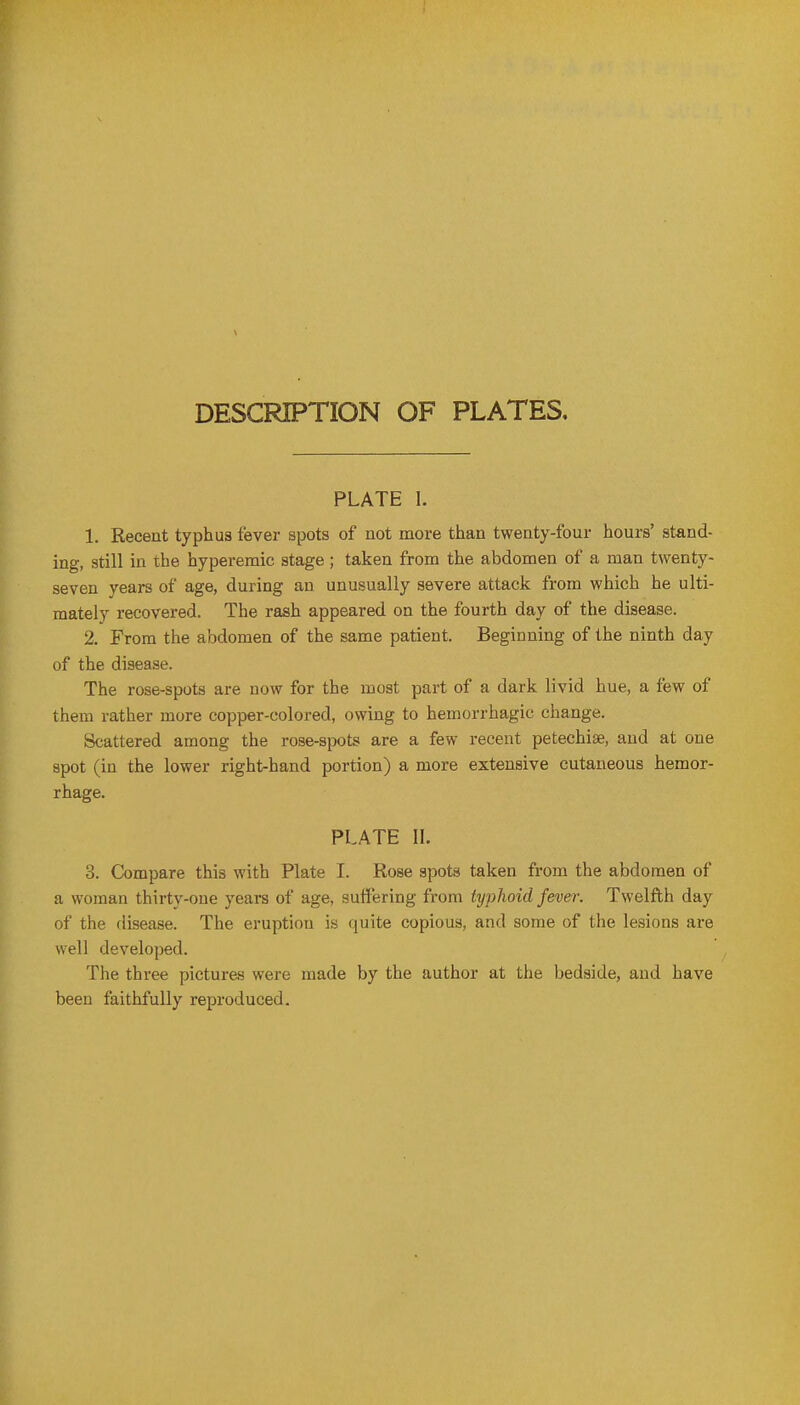 DESCRIPTION OF PLATES, PLATE I. 1. Recent typhus fever spots of not more than twenty-four hours' stand- ing, still in the hyperemic stage; taken from the abdomen of a man twenty- seven years of age, during an unusually severe attack from which he ulti- mately recovered. The rash appeared on the fourth day of the disease. 2. From the abdomen of the same patient. Beginning of the ninth day of the disease. The rose-spots are now for the most part of a dark livid hue, a few of them rather more copper-colored, owing to hemorrhagic change. Scattered among the rose-spots are a few recent petechise, and at one spot (in the lower right-hand portion) a more extensive cutaneous hemor- rhage. PLATE n. 3. G^mpare this with Plate I. Rose spots taken from the abdomen of a woman thirty-one years of age, suffering from typhoid fever. Twelfth day of the disease. The eruption is quite copious, and some of the lesions are well developed. The three pictures were made by the author at the bedside, and have been faithfully reproduced.