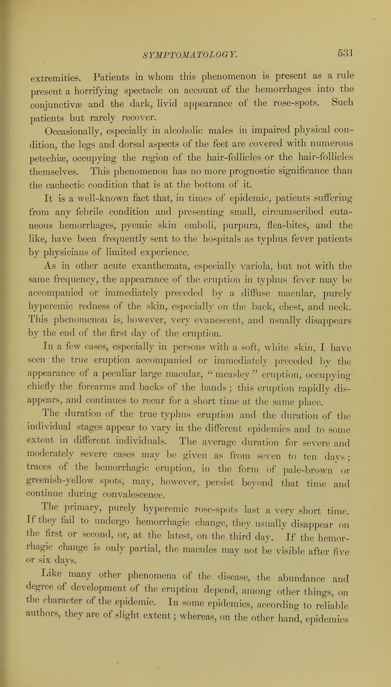 631 extremities. Patients in whom this phenomenon is present as a rule present a horrifying spectacle on account of the hemorrhages into the conjunctivae and the dark, livid appearance of the rose-sj)ots. Such patients but rarely recover. Occasionally, especially in alcoholic males in impaired physical con- dition, the legs and dorsal aspects of the feet are covered with numerous petechite, occupying the region of the hair-folhcles or the hair-follicles themselves. This phenomenon has no more prognostic significance than the cachectic condition that is at the bottom of it. It is a well-known fact that, in times of epidemic, patients suffering from any febrile condition and presenting small, circumscribed cuta- neous hemorrhages, pyemic skin emboli, purpura, flea-bites, and the like, have been frequently sent to the hospitals as typhus fever patients by physicians of limited experience. As in other acute exanthemata, especially variola, but not with the same frequency, the appearance of the eruption in typhus fever may be accompanied or immediately preceded by a diffuse macular, pui'ely hyperemic redness of the skin, especially on the back, chest, and neck. This phenomenon is, however, very evanescent, and usually disappears by the end of the first day of the eruption. In a few cases, especially in persons with a soft, white skin, I have seen the true eruption accompanied or immediately preceded b}^ the appearance of a peculiar large macular, measley  ei-u]ition, occupying chiefly the forearms and backs of the hands; tliis eruption rapidly dis- appears, and continues to recur for a short time at the same place. The duration of the true typhus eruption and the diu-ation of the individual stages appear to vary in the different epidemics and to some extent in different individuals. The average duration for severe and moderately severe cases may be given as from seven to ten days; eruption, in the form of pale-brown or greenish-yellow spots, may, however, ]iersist beyond that time and continue during convalescence. The primary, purely hyperemic rosc-spots last a very short time. If they fail to undergo hemorrhagic change, they usually disappear on the first or second, or, at the latest, on the third day. If the hemor- rhagic change is only partial, the macules may not be visible after five or six days. Like many other phenomena of the disease, the abundance and degree of development of the eruption depend, among other things, on the character of the epidemic. In some epidemics, according to reliable authors, they are of slight extent; whereas, on the other hand, epidemics