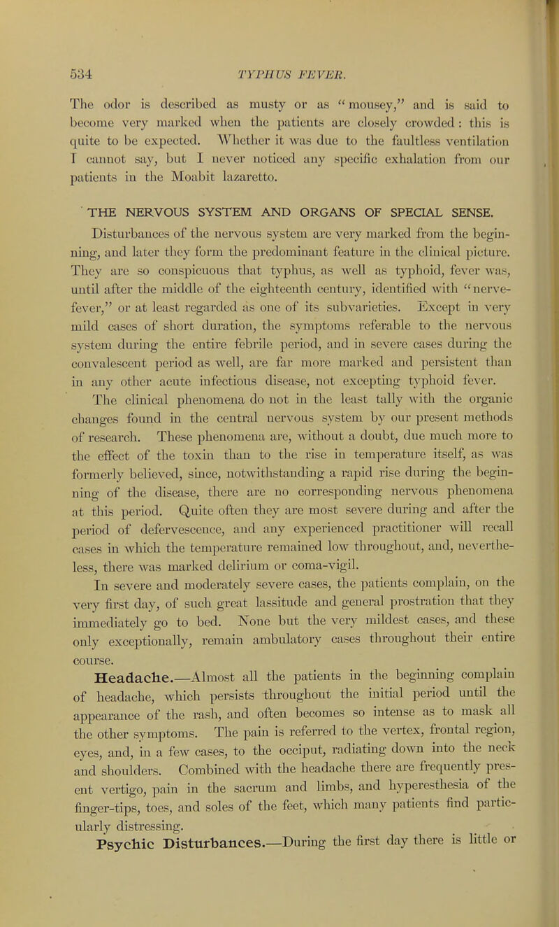 The odor is described as musty or as  mousey, and is said to become very marked when the paticuts are closely crowded; this is quite to be expected. Whether it was due to the faultless ventilation T cannot say, but I never noticed any specific exhalation from our patients in the Moabit lazaretto. THE NERVOUS SYSTEM AND ORGANS OF SPECIAL SENSE. Disturbances of the nervous system are very marked from the begin- ning, and later they form the predominant feature in the clinical picture. They are so conspicuous that typhus, as well as typhoid, fever was, until after the middle of the eighteenth century, identified with nerve- fever, or at least regarded as one of its subvarieties. Except in very mild cases of short duration, the symjDtoms referable to the nervous system durmg the entire febrile period, and in severe cases during the convalescent period as well, are far more marked and persistent than in any other acute infectious disease, not excepting typhoid fe\-er. The clinical phenomena do not in the least tally with the organic changes found in the central nervous system by our present methods of research. These phenomena are, without a doubt, due much more to the effect of the toxm than to the rise in temperature itself, as was formerly believed, since, notwithstanding a rapid rise during the begin- ning of the disease, there are no corresponding nervous phenomena at this period. Quite often they are most severe during and after the period of defervescence, and any experienced practitioner will recall cases m which the temperature remamed low throughout, and, neverthe- less, there was marked delirium or coma-vigil. In severe and moderately severe cases, the ]-»atients complain, on the very first day, of such great lassitude and general prostration that they immediately go to bed. None but the very mildest cases, and these only exceptionally, remaui ambulatory cases throughout their entire course. Headache.—Almost all the patients in the begmning complain of headache, which persists throughout the initial period until the appearance of the rash, and often becomes so intense as to mask all the other symptoms. The pain is referred to the vertex, frontal region, eyes, and, m a few cases, to the occiput, radiating down mto the neck and shoulders. Combined with the headache there are frequently pres- ent vertigo, pam in the sacrum and limbs, and hyperesthesia of the finger-tips, toes, and soles of the feet, which many patients find partic- ularly distressing. Psychic Disturbances.—During the first day there is little or