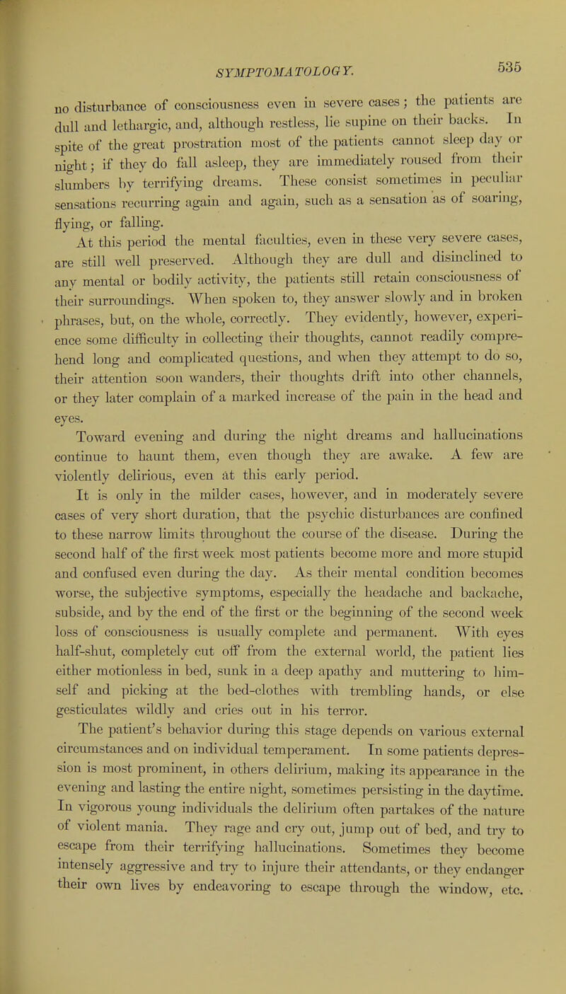 uo disturbance of consciousness even in severe cases; the patients are dull and lethargic, and, although restless, lie supine on then- backs. In spite of the great prostration most of the patients cannot sleep day or night; if they do fall asleep, they are immediately roused from their slumbers by terrifying dreams. These consist sometimes m peculiar sensations recurring again and again, such as a sensation as of soaring, flying, or fallmg. At this period the mental faculties, even in these very severe cases, are still well preserved. Although they are dull and disinclined to any mental or bodily activity, the patients still retam consciousness of their surroimdings. When spoken to, they answer slowly and in broken phrases, but, on the whole, correctly. They evidently, however, experi- ence some difficulty m collecting their thoughts, cannot readily compre- hend long and complicated questions, and when they attempt to do so, then- attention soon wanders, their thoughts drift into other channels, or they later complain of a marked increase of the pain in the head and eyes. Toward evening and during the night dreams and hallucinations continue to haunt them, even though they are awake. A few are violently delirious, even at this early period. It is only in the milder cases, however, and in moderately severe cases of very short duration, that the psychic disturbances are confined to these narrow limits throughout the course of the disease. During the second half of the first week most patients become more and more stupid and confused even during the day. As their mental condition becomes worse, the subjective symptoms, especially the headache and backache, subside, and by the end of the first or the beginning of the second week loss of consciousness is usually complete and permanent. With eyes half-shut, completely cut otiP from the external world, the patient lies either motionless in bed, sunk in a deep apathy and muttering to him- self and picldng at the bed-clothes with trembling hands, or else gesticulates wildly and cries out in his terror. The patient's behavior during this stage depends on various external circumstances and on individual temperament. In some patients depres- sion is most prominent, in others delirium, making its appearance in the evening and lasting the entire night, sometimes persisting m the daytime. In vigorous young individuals the delirium often partakes of the nature of violent mania. They rage and cry out, jump out of bed, and try to escape from their terrifying hallucmations. Sometimes they become intensely aggressive and try to injure their attendants, or they endanger their own lives by endeavoring to escape through the window, etc.