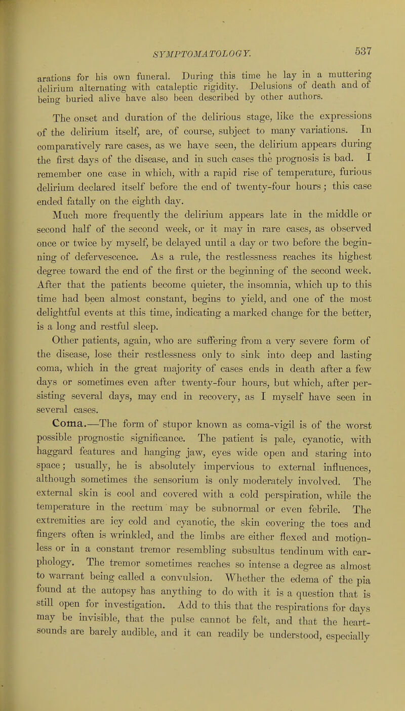 arations for his own funeral. During this time he lay in a muttering delirium alternating with cataleptic rigidity. Delusions of death and of being buried alive have also been described by other authors. The onset and duration of the delirious stage, like the expressions of the delirium itself, are, of course, subject to many variations. In comparatively rare cases, as we have seen, the delirium appears during the first days of the disease, and in such cases the prognosis is bad. I remember one case in which, with a rapid rise of temperature, furious delu-ium declared itself before the end of twenty-four hours; this case ended fatally on the eighth day. Much more frequently the delirium appears late in the middle or second half of the second week, or it may in rare cases, as observed once or twice by myself, be delayed imtil a day or two before the begin- ning of defervescence. As a rule, the restlessness reaches its highest degree toward the end of the first or the beginning of the second week. After that the patients become quieter, the insomnia, which up to this time had been almost constant, begins to yield, and one of the most delightful events at this time, indicating a marked change for the beftei, is a long and restful sleep. Other patients, again, who are suffering from a very severe form of the disease, lose their restlessness only to sink into deep and lasting coma, which in the great majority of cases ends in death after a few days or sometimes even after twenty-four hours, but wliich, after per- sisting several days, may end in recovery, as I myself have seen in several cases. Coma.—The form of stupor known as coma-vigil is of the worst possible prognostic significance. The patient is pale, cyanotic, with haggard features and hanging jaw, eyes wide open and staring into space; usually, he is absolutely impervious to external influences, although sometimes the sensorium is only moderately involved. The external skin is cool and covered with a cold perspiration, while the temperature in the rectum may be subnormal or even febrile. The extremities are icy cold and cyanotic, the skin covering the toes and fingers often is wrinlded, and the limbs are either flexed and motion- less or in a constant tremor resembling subsultus tendinum with car- phology. The tremor sometimes reaches so mtense a degree as almost to warrant being called a convulsion. Whether the edema of the pia found at the autopsy has anything to do with it is a question that is still open for mvestigation. Add to this that the respirations for days may be invisible, that the pulse cannot be felt, and that the hetirt- sounds are barely audible, and it can readily be understood, especially