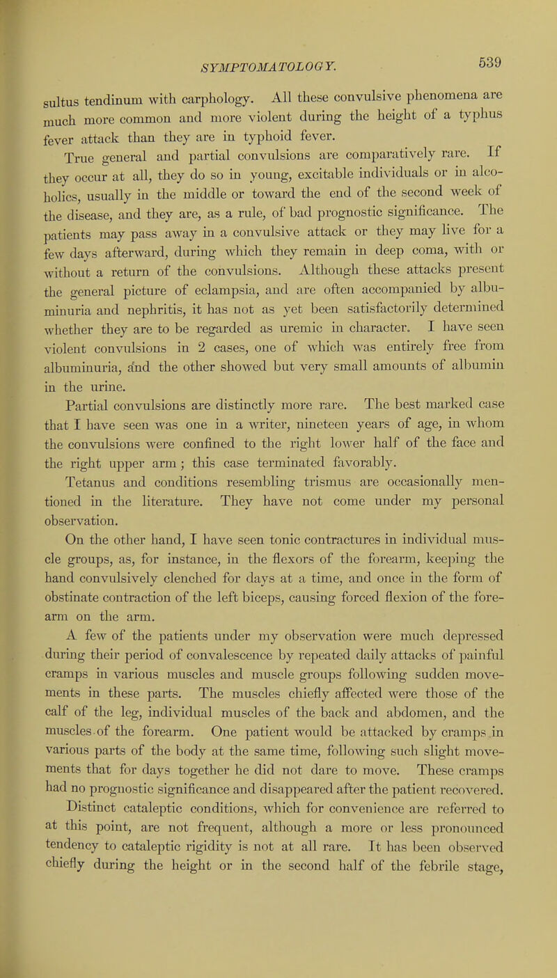 sultus tendinum with carphology. All these convulsive phenomena are much more common and more violent during the height of a typhus fever attack than they are in typhoid fever. True general and partial convulsions are comparatively rare. If they occur at all, they do so in young, excitable individuals or m alco- holics, usually m the middle or toward the end of the second week of the disease, and they are, as a rule, of bad prognostic significance. The patients may pass away m a convulsive attack or they may live for a few days afterward, during which they remain in deep coma, with or without a return of the convulsions. Although these attacks present the general picture of eclampsia, and are often accompanied by all)u- mmuria and nephritis, it has not as yet been satisfactorily determined whether they are to be regarded as uremic in character. I have seen violent convulsions in 2 cases, one of which was entirely free from albuminuria, and the other showed but very small amounts of albumin in the urine. Partial convulsions are distinctly more rare. The best marked case that I have seen was one in a >vriter, nineteen years of age, in whom the convulsions were confined to the right lower half of the face and the right upper arm; this case terminated favorably. Tetanus and conditions resembling trismus are occasionally men- tioned in the literature. They have not come under my personal observation. On the other hand, I have seen tonic contractures in individuial mus- cle groups, as, for instance, in the flexors of the forearm, keejiing the hand convidsively clenched for days at a tune, and once in the form of obstinate contraction of the left biceps, causing forced flexion of the fore- arm on the arm. A few of the patients under my observation were much depressed during their period of convalescence by repeated daily attacks of painful cramps in various muscles and muscle groups following sudden move- ments in these parts. The muscles chiefly affected were those of the calf of the leg, individual muscles of the back and abdomen, and the muscles of the forearm. One patient would be attaclved by cramps in various parts of the body at the same time, following such slight move- ments that for days together he did not dare to move. These cramps had no prognostic significance and disappeared after the patient recovered. Distinct cataleptic conditions, which for convenience are refei'red to at this point, are not frequent, although a more or less pronounced tendency to cataleptic rigidity is not at all rare. It has been observed chiefly during the height or in the second half of the febrile stage,