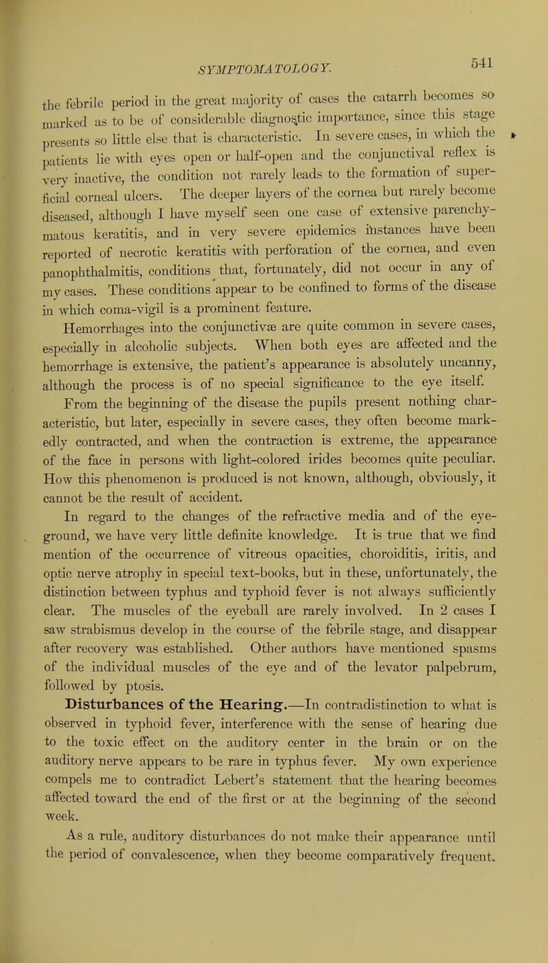 the febrile period in the great majority of cases the catarrh becomes so marked as to be of considerable diagnostic importance, since this stage presents so little else that is characteristic. In severe cases, in which the patients lie with eyes open or half-open and the conjunctival reflex is v'eiy inactive, the condition not rarely leads to the formation of super- ficial corneal ulcers. The deeper layers of the cornea but rarely become diseased, although I have myself seen one case of extensive parenchy- matous keratitis, and in very severe epidemics instances have been reported of necrotic keratitis Avith perforation of the cornea, and even panophthalmitis, conditions that, fortunately, did not occur in any of my cases. These conditions appear to be confined to forms of the disease in which coma-vigil is a prominent feature. Hemorrhages into the conjunctivsE are quite common in severe cases, especially in alcoholic subjects. When both eyes are affected and the hemorrhage is extensive, the patient's appearance is absolutely uncanny, although the process is of no special significance to the eye itself. From the begmning of the disease the pupils present nothing char- acteristic, but later, especially in severe cases, they often become mark- edly contracted, and when the contraction is extreme, the appearance of the face in persons with light-colored irides becomes quite peculiar. How this phenomenon is produced is not known, although, obviously, it cannot be the result of accident. In regard to the changes of the refractive media and of the eye- ground, we have very little definite knowledge. It is true that we find mention of the occurrence of vitreous opacities, choroiditis, iritis, and optic nerve atrophy in special text-books, but in these, unfortunately, the distinction between typhus and typhoid fever is not always sufficiently clear. The muscles of the eyeball are rarely involved. In 2 cases I saw strabismus develop in the course of the febrile stage, and disappear after recovery was established. Other authors have mentioned spasms of the individual muscles of the eye and of the levator palpebrum, followed by ptosis. Disturbances of the Hearing.—In contradistinction to what is observed in typhoid fever, interference with the sense of hearing due to the toxic effect on the auditory center in the brain or on the auditory nerve appears to be rare in typhus fever. My own experience compels me to contradict Lebert's statement that the hearing becomes affected toward the end of the fiirst or at the beginning of the second week. As a rule, auditory disturbances do not make their appearance until the period of convalescence, when they become comparatively frequent.