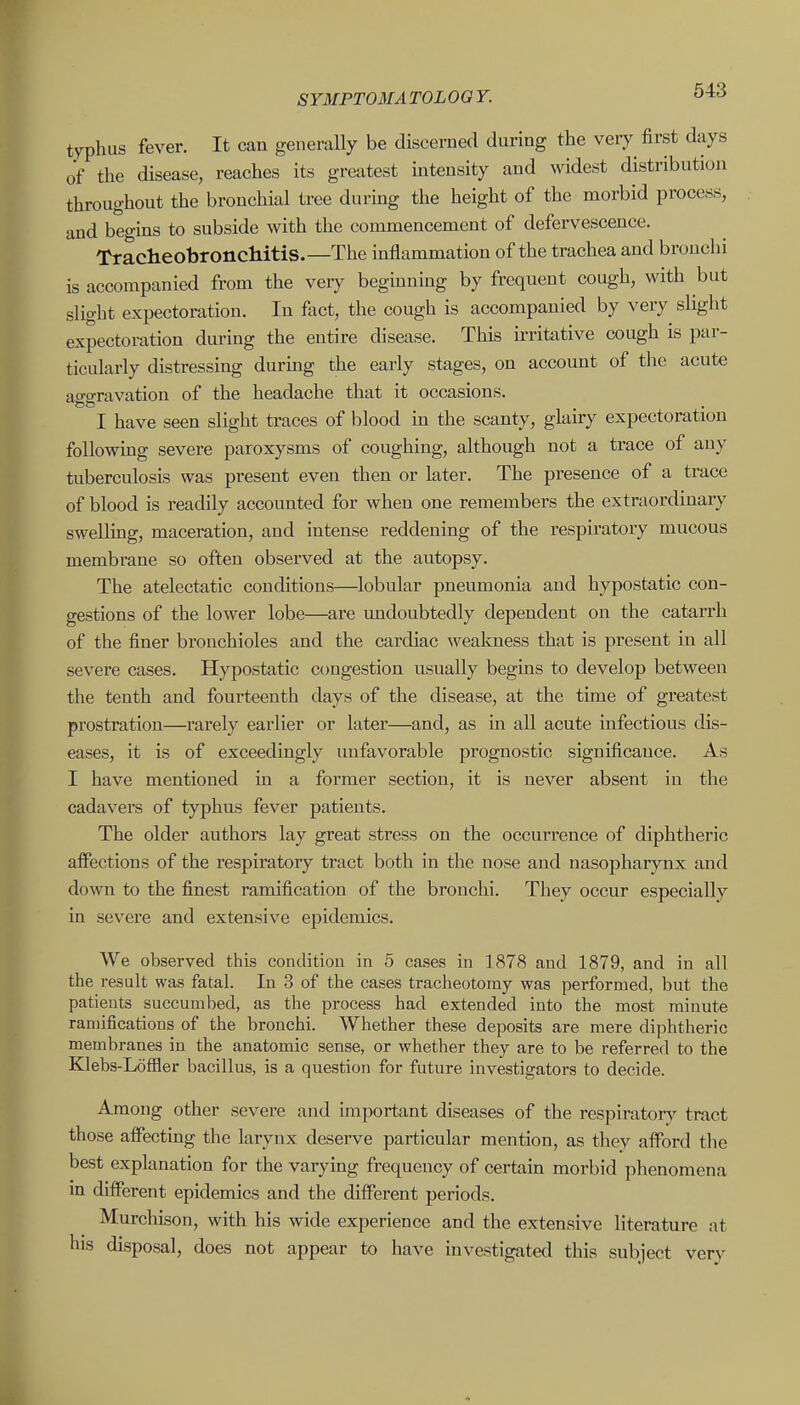 typhus fever. It can generally be discerned during the very first days of the disease, reaches its greatest intensity and widest distribution throughout the bronchial tree during the height of the morbid process, and begins to subside with the commencement of defervescence. Tracheobronchitis.—The inflammation of the trachea and bronclii is accompanied from the veiy beginning by frequent cough, with but slight expectoration. In fact, the cough is accompanied by very slight expectoration during the entire disease. This irritative cough is par- ticularly distressing durmg the early stages, on account of tlie acute acro-ravation of the headache that it occasions. tot? . I have seen slight traces of blood in the scanty, glairy expectoration following severe paroxysms of coughing, although not a trace of any tuberculosis was present even then or later. The presence of a trace of blood is readily accounted for when one remembers the extraordinary swelling, maceration, and intense reddening of the respiratory mucous membrane so often observed at the autopsy. The atelectatic conditions—lobular pneumonia and hypostatic con- gestions of the lower lobe—are imdoubtedly dependent on the catarrh of the finer bronchioles and the cardiac weakness that is present in all severe cases. Hypostatic congestion usually begins to develop between the tenth and fourteenth days of the disease, at the time of greatest prostration—rarely earlier or later—and, as in all acute infectious dis- eases, it is of exceedingly unfavorable prognostic significance. As I have mentioned in a former section, it is never absent in the cadavers of typhus fever patients. The older authors lay great stress on the occurrence of diphtheric alfections of the respiratory tract both in the nose and nasopharynx and down to the finest ramification of the bronchi. They occur especially in severe and extensive epidemics. We observed this condition in 5 cases in 1878 and 1879, and in all the result was fatal. In 3 of the cases tracheotomy was performed, but the patients succumbed, as the process had extended into the most minute ramifications of the bronchi. Whether these deposits are mere diphtheric membranes in the anatomic sense, or whether they are to be referred to the Klebs-Loffler bacillus, is a question for future investigators to decide. Among other severe and important diseases of the respiraton^ tract those affecting the larynx deserve particular mention, as they afford the best explanation for the varying frequency of certam morbid plienomena in different epidemics and the different periods. Murcliison, with his wide experience and the extensive literature nt his disposal, does not appear to have investigated this subject very