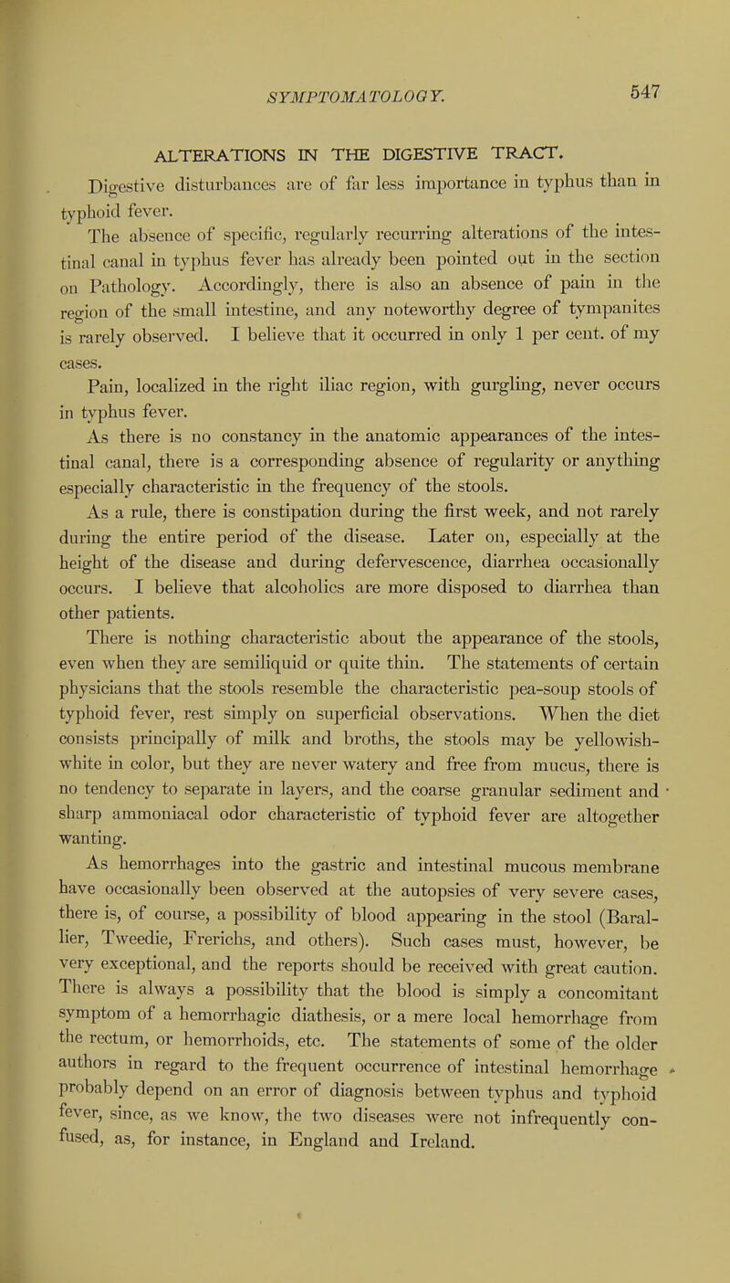 ALTERATIONS IN THE DIGESTIVE TRACT. Digestive disturbauces are of far less importance in typhus than in typhoid fever. The absence of specific, regularly recurring alterations of the intes- tinal canal in typhus fever has already been pointed out in the section on Pathology. Accordingly, there is also an absence of pain hi tlie region of the small intestine, and any noteworthy degree of tympanites is rarely observed. I believe that it occurred m only 1 per cent, of my cases. Pain, localized m the right iliac region, with gurgling, never occurs in typhus fever. As there is no constancy in the anatomic appearances of the intes- tinal canal, there is a corresponding absence of regularity or anything especially characteristic in the frequency of the stools. As a rule, there is constipation during the first week, and not rarely during the entire period of the disease. Later on, especially at the height of the disease and during defervescence, diarrhea occasionally occurs. I believe that alcoholics are more disposed to diarrhea than other patients. There is nothing characteristic about the appearance of the stools, even when they are semiliquid or quite thin. The statements of certain physicians that the stools resemble the characteristic pea-soup stools of typhoid fever, rest simply on superficial observations. When the diet consists principally of milk and broths, the stools may be yellowish- white in color, but they are never watery and free from mucus, there is no tendency to separate in layers, and the coarse granular sediment and • sharp ammoniacal odor characteristic of typhoid fever are altogether wanting. As hemorrhages into the gastric and intestinal mucous membrane have occasionally been observed at the autopsies of very severe cases, there is, of course, a possibility of blood appearing in the stool (Baral- lier, Tweedie, Frerichs, and others). Such cases must, however, be very exceptional, and the reports should be received with great caution. There is always a possibility that the blood is simply a concomitant symptom of a hemorrhagic diathesis, or a mere local hemorrhage from the rectum, or hemorrhoids, etc. The statements of some of the older authors in regard to the frequent occurrence of intestinal hemorrhage * probably depend on an error of diagnosis between typhus and typlioid fever, since, as we know, the two diseases were not infrequently con- fused, as, for instance, in England and Ireland.