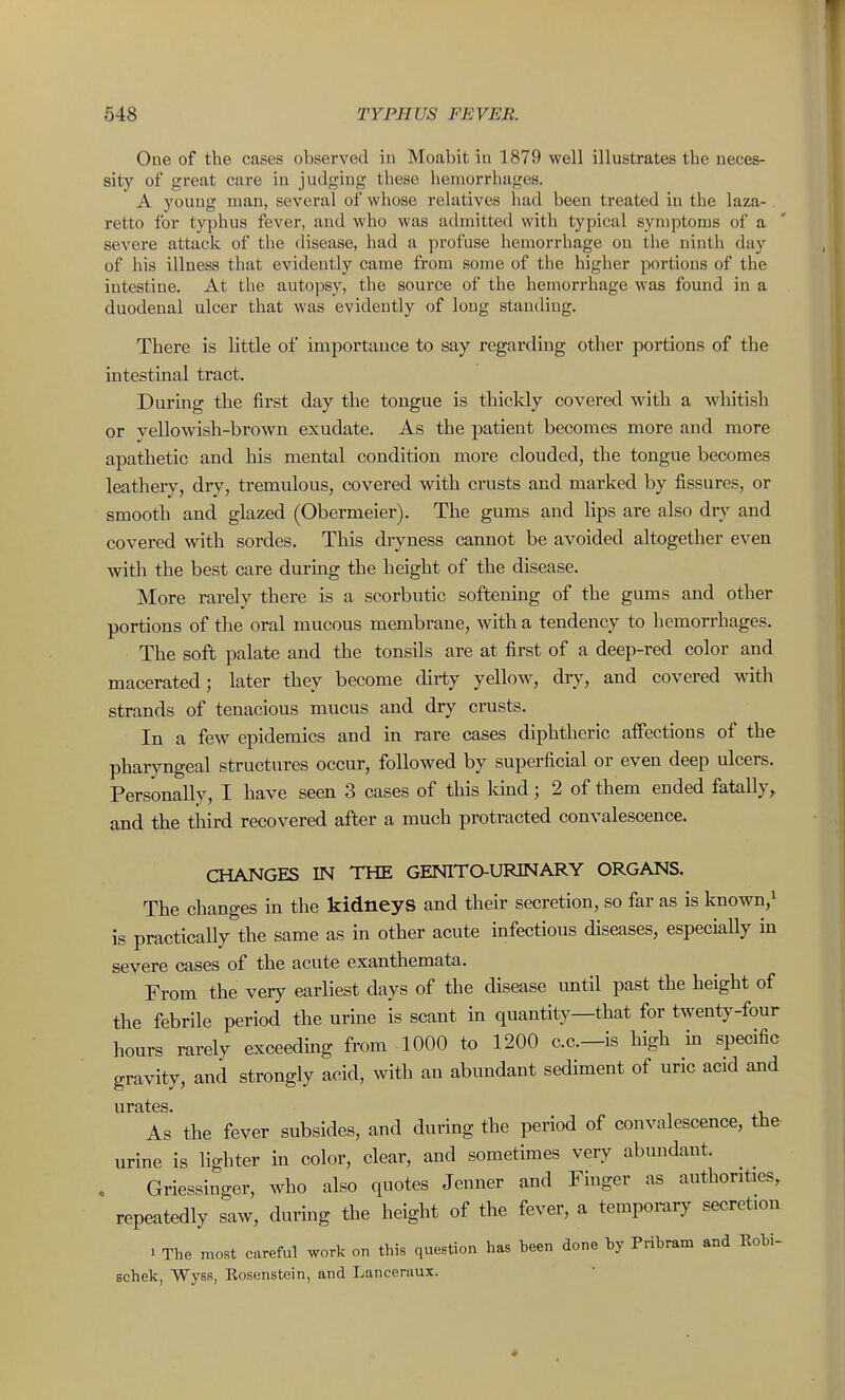 One of the cases observed in Moabit in 1879 well illustrates the neces- sity of great cure in judging these hemorrhages. A young man, several of whose relatives had been treated in the laza- retto for typhus fever, and who was admitted with typical symptoms of a severe attack of the disease, had a profuse hemorrhage on the ninth day of his illness that evidently came from some of the higher portions of the intestine. At the autopsy, the source of the hemorrhage was found in a duodenal ulcer that was evidently of long standing. There is little of importance to say regarding other portions of the intestinal tract. During the first day the tongue is thickly covered w^ith a whitish or yellowish-brown exudate. As the patient becomes more and more apathetic and his mental condition more clouded, the tongue becomes leathery, dry, tremulous, covered with crusts and marked by fissures, or smooth and glazed (Obermeier). The gums and lips are also dry and covered with sordes. This dryness cannot be avoided altogether even with the best care during the height of the disease. More rarely there is a scorbutic softening of the gums and other portions of the oral mucous membrane, with a tendency to hemorrhages. The soft palate and the tonsils are at first of a deep-red color and macerated; later they become dirty yellow, dry, and covered with strands of tenacious mucus and dry crusts. In a few epidemics and in rare cases diphtheric alfections of the pharyngeal structures occur, followed by superficial or even deep ulcers. Personally, I have seen 3 cases of this Idnd; 2 of them ended fatally^ and the third recovered after a much protracted convalescence. CHANGES IN THE GENITaURINARY ORGANS. The changes in the kidneys and their secretion, so far as is known,i is practicaUy the same as in other acute infectious diseases, especially in severe cases of the acute exanthemata. From the very earliest days of the disease imtil past the height of the febrile period the urme is scant in quantity—that for twenty-four hours rarely exceeding from 1000 to 1200 c.c—is high in specific gravity, and strongly acid, with an abundant sediment of uric acid and As the fever subsides, and during the period of convalescence, the urine is lighter in color, clear, and sometimes very abundant. , Griessinger, who also quotes Jenner and Finger as authorities, repeatedly saw, durmg the height of the fever, a temporary secretion . The most careful work on this question has been done by Pribram and Robi- schek, WysR, Rosenstein, and Lanceraux.