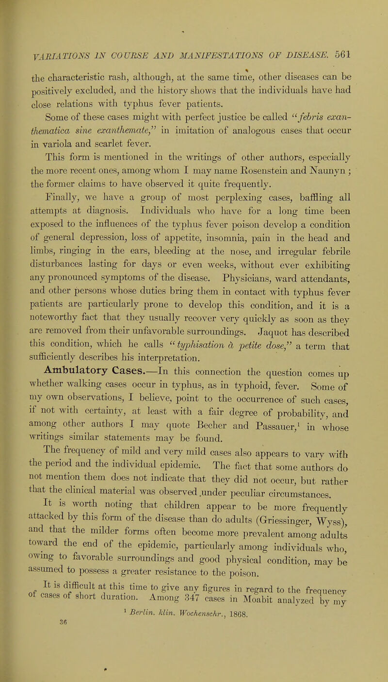 the characteristic rash, although, at the same time, other diseases can be positively excluded, and the history shows that the individuals have had close relations with typhus fever patients. Some of these cases might with perfect justice be called febris exan- thematica sine exanthemate, in imitation of analogous cases that occur in variola and scarlet fever. This form is mentioned in the writings of other authors, especially the more recent ones, among whom I may name Rosenstein and Naunyn ; the former claims to have observed it quite frequently. Finally, we have a group of most perplexmg cases, baffling all attempts at diagnosis. Individuals who have for a long time been exposed to the influences of the typhus fever poison develop a condition of general depression, loss of appetite, insomnia, pain in the head and limbs, rmging in the ears, bleeding at the nose, and irregular febrile disturbances lastmg for days or even weeks, without ever exhibiting any pronoimced symptoms of the disease. Physicians, ward attendants, and other persons whose duties bring them in contact with typhus fever patients are particularly prone to develop this condition, and it is a noteworthy fact that they usually recover very quickly as soon as they are removed from their unfavorable surroundmgs. Jaquot has described this condition, which he calls  typhisation cL petite dose, a term that sufficiently describes his interpretation. Ambulatory Cases.—In this connection the question comes up whether walking cases occur in typhus, as in typhoid, fever. Some of my own observations, I believe, point to the occurrence of such cases, if not with certainty, at least with a fair degree of probability, and among other authors I may quote Becher and Passauer,i in whose writings sunilar statements may be found. The frequency of mild and very mild cases also appears to vaiy with the period and the individual epidemic. The fact that some authors do not mention them does not mdicate that they did not occur, but rather that the clinical material was observed .under peculiar circumstances. It is worth noting that children appear to be more frequently attacked by this form of the disease than do adults (Griessinger, Wyss), and that the milder forms often become more prevalent among adultl toward the end of the epidemic, particularly among individuals who, owmg to favorable surroundmgs and good physical condition, may be assiuned to possess a greater resistance to the poison. It is dilBcult at this time to give any figures in regard to the frequency of cases of short duration. Among 347 cases in Moabit analyzed Xy Z ' Berlin, klin. Wochenachr., 1868. 36