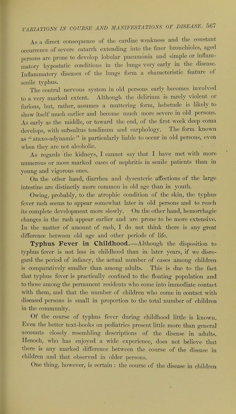 As a direct consequence of the cardiac weakness and the constant occurrence of severe catarrh extending into the finer bronchioles, aged persons are prone to develop lobular pneumonia and simple or inflam- matory hypostatic conditions in the lungs very early m the disease. Inflammatory diseases of the lungs form a characteristic feature of senile typhus. The central nervous system in old persons early becomes involved to a very marked extent. Although the delirium is rarely violent or furious, but, rather, assumes a muttering form, hebetude is likely to show itself much earlier and become much more severe m old persons. As early as the middle, or toward the end, of the first week deep coma develops, wth subsultus tendmum and carphology. The form known as  ataxo-adynamic  is particularly liable to occur in old persons, even when they are not alcoholic. As regards the kidneys, I cannot say that I have met with more numerous or more marked cases of nephritis in senile patients than in young and vigorous ones. On the other hand, diarrhea and dysenteric affections of the large intestine are distinctly more common in old age than in youth. Owing, probably, to the atrophic condition of the skin, the typhus fever rash seems to appear somewhat later in old persons and to reach its complete development more slowly. On the other hand, hemorrhagic changes in the rash appear earlier and are prone to be more extensive. In the matter of amount of rash, I do not think there is any great difference between old age and other periods of life. Typhus Fever in Childhood.—Although the disposition to typhus fever is not less in childhood than in later years, if we disre- gard the period of infancy, the actual number of cases among children is comparatively smaller than among adults. This is due to the fact that typhus fever is practically confined to the floatmg population and to those among the permanent residents who come into immediate contact with them, and that the number of children who come in contact with diseased persons is small in proportion to the total number of children in the community. Of the course of typhus fever during childhood little is known. Even the better text-books on pediatrics present little more than general accounts closely resembling descriptions of the disease in adults. Henoch, who has enjoyed a wide experience, does not believe that there is any marked difference between the course of the disease in children and that observed in older persons. One thing, however, is certain : the course of the disease m children