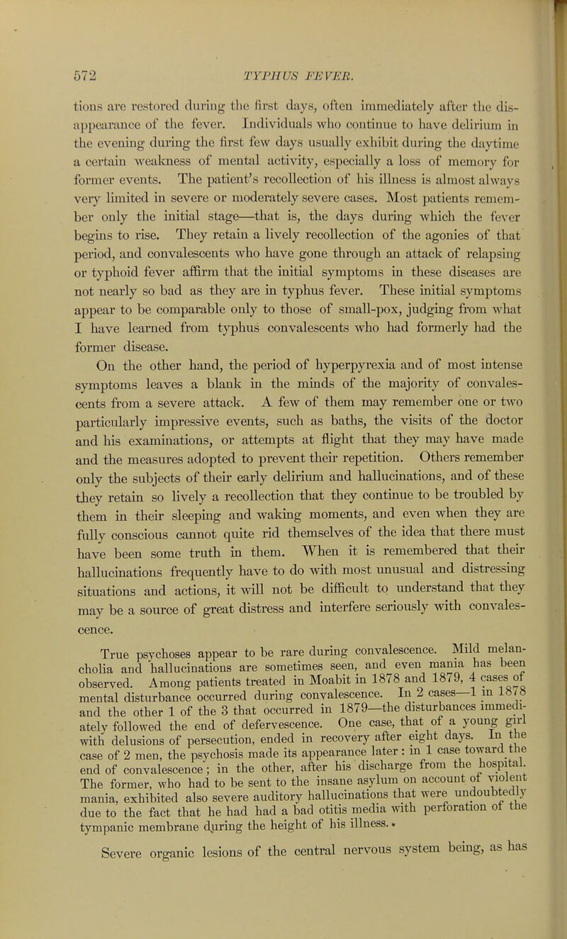 tions are restored during the lirst days, often immediately after tlie dis- appearance of the fever. Individuals who continue to have delirium in the evening during the first few days usually exhibit during the daytime a certain wealmess of mental activity, especially a loss of memory for fomier events. The patient's recollection of his illness is almost always very limited in severe or moderately severe cases. Most patients remem- ber only the initial stage—that is, the days during which the fever begins to rise. They retain a lively recollection of the agonies of that period, and convalescents who have gone through an attack of relapsing or typhoid fever affirm that the initial symptoms in these diseases are not nearly so bad as they are in typhus fever. These initial symptoms appear to be comparable only to those of small-pox, judging from what I have learned from typhus convalescents who had formerly had the former disease. On the other hand, the period of hyperpyrexia and of most intense symptoms leaves a blank in the minds of the majority of convales- cents from a severe attack. A few of them may remember one or two particularly impressive events, such as baths, the visits of the doctor and his examinations, or attempts at flight that they may have made and the measures adopted to prevent their repetition. Others remember only the subjects of their early deliriiun and hallucinations, and of these they retain so lively a recollection that they continue to be troubled by them in their sleeping and waking moments, and even when they are fully conscious cannot quite rid themselves of the idea that there must have been some truth m them. When it is remembered that their hallucinations frequently have to do with most xmusual and distressing situations and actions, it will not be difficult to understand that they may be a source of great distress and interfere seriously with convales- cence. True psychoses appear to be rare during convalescence. Mild melan- cholia and hallucinations are sometimes seen, and even mama has been observed. Among patients treated in Moabit in 1878 and 1879, 4 cases of mental disturbance occurred during convalescence. In 2 cases—1 in 18/ 8 and the other 1 of the 3 that occurred in 1879—the disturbances immedi- ately followed the end of defervescence. One case, that of a young girl with delusions of persecution, ended in recovery after eight days, in the case of 2 men, the psychosis made its appearance later: in 1 case toward the end of convalescence; in the other, after his discharge from the hospital The former, who had to be sent to the insane asylum on account ot violent mania, exhibited also severe auditory hallucinations that were undoubtedly due to the fact that he had had a bad otitis media with perforation of the tympanic membrane djiring the height of his illness.. Severe organic lesions of the central nervous system bemg, as has