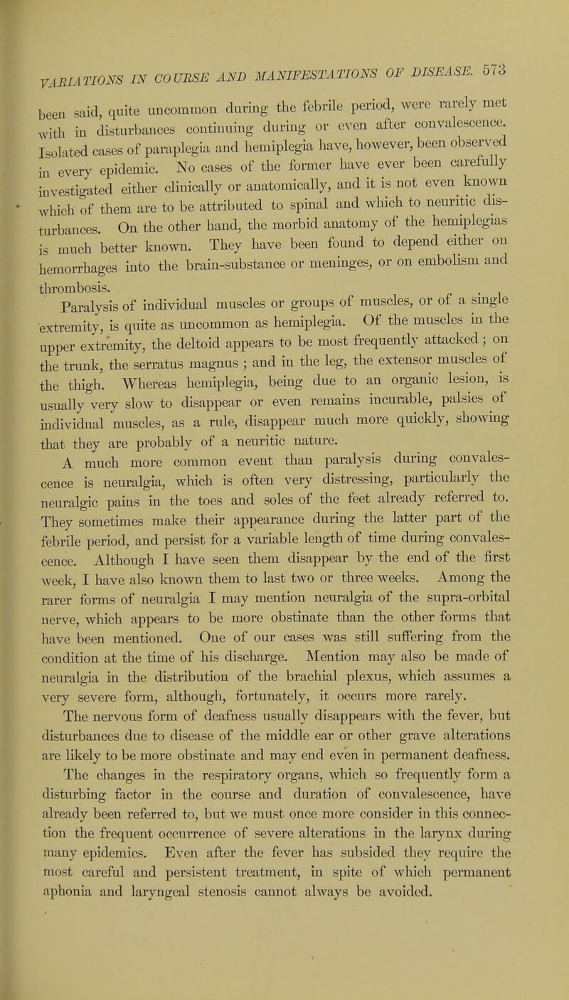 been said, quite uncommon during the febrile period, were rarely met with in disturbances continuing during or even after convalescence Isolated cases of paraplegia and hemiplegia have, however, been observed in every epidemic. No cases of the former have ever been carefully investigated either clinically or anatomically, and it is not even known which of them are to be attributed to spinal and which to neuritic dis- turbances. On the other hand, the morbid anatomy of the hemiplegias is much better known. They have been found to depend either on hemorrhages into the brain-substance or meninges, or on embolism and thrombosis. Paralysis of individual muscles or groups of muscles, or of a single extremity, is quite as imcommon as hemiplegia. Of the muscles m the upper extremity, the deltoid appears to be most frequently attacked; on the trunk, the serratus magnus ; and in the leg, the extensor muscles of the thigh. Whereas hemiplegia, being due to an organic lesion, is usually very slow to disappear or even remams incurable, palsies of individual muscles, as a rule, disappear much more quicldy, showhig that they are probably of a neuritic nature. A much more common event than paralysis during convales- cence is neuralgia, wliich is often very distressing, particularly the neuralgic pams in the toes and soles of the feet already referred to. They sometimes make their appearance during the latter part of the febrile period, and persist for a variable length of time during convales- cence. Although I have seen them disappear by the end of the first week, I have also known them to last two or three weeks. Among the rarer forms of neuralgia I may mention neuralgia of the supra-orbital nerve, which appears to be more obstinate than the other forms that have been mentioned. One of our cases was still suffering from the condition at the time of his discharge. Mention may also be made of neuralgia in the distribution of the brachial plexus, which assumes a very severe form, although, fortunately, it occurs more rarely. The nervous form of deafness usually disappears with the fever, but disturbances due to disease of the middle ear or other grave alterations are likely to be more obstinate and may end even in permanent deafness. The changes in the respiratory organs, which so frequently form a disturbing factor in the course and duration of convalescence, have already been referred to, but we must once more consider in this connec- tion the frequent occurrence of severe alterations in the larynx during many epidemics. Even after the fever has subsided they require the most careful and persistent treatment, in spite of which permanent aphonia and laryngeal stenosis cannot always be avoided.