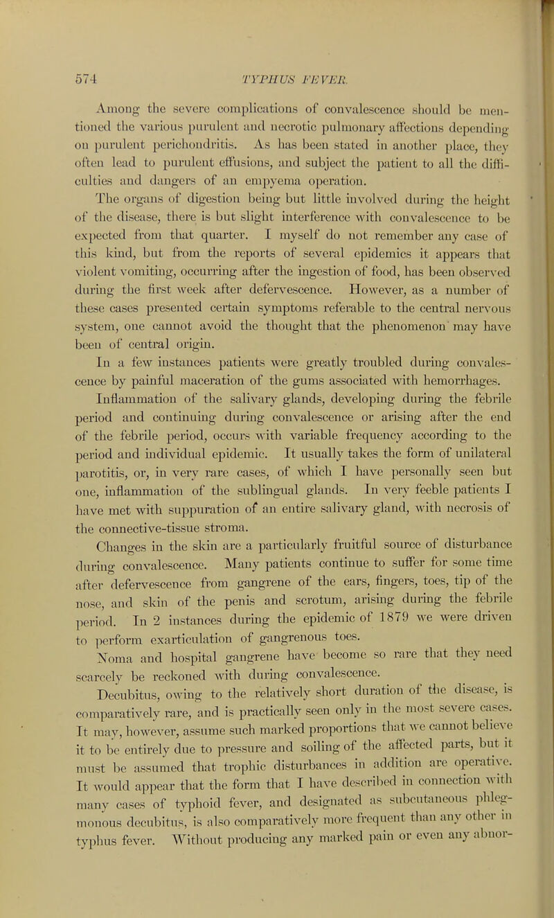 Among the severe coraplicutions of convalescence should be men- tioned the various i)ui-ulent and necrotic pulmonary affections depending on purulent perichondritis. As has been stated in another place, they often lead to purulent effusions, and subject the patient to all the diflli- culties and dangers of an empyema operation. The organs of digestion being but little involved during the height of the disease, there is but slight interference with convalescence to be expected from that quarter. I myself do not remember any case of this kind, but from the reports of several epidemics it appears that violent vomiting, occurring after the ingestion of food, has been observed during the first week after defervescence. However, as a number of these cases presented cei'tain symptoms referable to the central nervous system, one cannot avoid the thought that the phenomenon' may have been of central origui. In a few instimces patients were greatly troubled during convales- cence by painful maceration of the gums associated with hemorrhages. Inflammation of the salivary glands, developing during the febrile period and continuing during convalescence or arising after the end of the febrile period, occurs with variable frequency accorduig to the period and individual epidemic. It usually takes the form of unilateral parotitis, or, in very rare cases, of which I have personally seen but one, inflammation of the sublingual glands. In very feeble patients I have met with suppuration of an entire salivary gland, with necrosis of the connective-tissue stroma. Chano-es in the skin are a particularly fruitful soxn-ce of disturbance during convalescence. Many patients continue to suffer for some time after defervescence from gangrene of the ears, fingers, toes, tip of the nose, and skin of the penis and scrotum, arising during the febrile period. In 2 instances during the epidemic of 1879 we were driven to perform exarticulation of gangrenous toes. Noma and hospital gangrene have become so rare that they need scarcely be reckoned with durmg convalescence. Decubitus, owing to the relatively short duration of the disciise, is comparatively rare, and is practically seen only in the most severe cases. It may, however, assume such marked proportions that we cannot believe it to be entirely due to pressure and soiling of the aflected parts, but it must be assumed that trophic disturbances in addition are operative. It would appear that the form that I have described in connection with many cases of typhoid fever, and designated as subcutaneous phleg- monous decubitus, is also comparatively more frequent than any other m typhus fever. Without producing any marked pain or even any abnor-