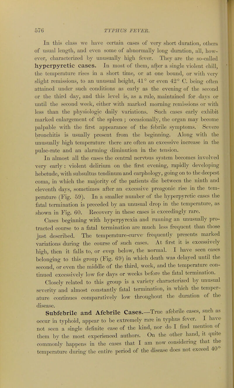 In this class we hiive certaia cases of very short duration, others of usual length, and even some of abnormally long duration, all, how- ever, characterized by imusually high fever. They are the so-called hyperpyretic cases. In most of them, after a single violent chill, the tempei'ature rises in a short tune, or at one bound, or with very slight remissions, to an unusual height, 41° or even 42° C. being often attained under such conditions as early as the evening of the second or the third day, and this level is, as a rule, maintained for da}'s or imtil the second week, either with marked morning remissions or with less than the physiologic daily variations. Such cases early exhibit marked enlargement of the spleen ; occasionally, the organ may become palpable with the first appearance of the febrile symptoms. Severe bronchitis is usually present from the beginning. Along with the imusually high temperature there are often an excessive increase in the pulse-rate and an alarming diminution m the tension. In almost all the cases the central nervous system becomes involved very early : violent delirium on the first evening, rapidly developing hebetude, with subsultus tendinum and carphology, going on to the deepest coma, m which the majority of the patients die between the ninth and eleventh days, sometimes after an excessive preagonic rise in the tem- perature (Fig. 59). In a smaller number of the hypei-jiyretic cases the fatal termination is preceded by an unusual drop in the temperature, as shown in Fig. 60. Recovery in these cases is exceedingly rare. Cases beginning with hyperpyrexia and running an unusually pro- tracted course to a fatal termination are much less frequent than those just described. The temperature-curve' frequently presents marked variations during the course of such cases. At first it is excessively high, then it falls to, or evep below, the normal. I have seen cases belonging to this group (Fig. 69) in which death was delayed until the second, or even the middle of the third, week, and the temperature con- tinued excessively Ioav for days or weeks before the fatal termmation. Closely related to this group is a variety characterized by unusual severity and ahnost constantly fatal termination, m which the temper- ature continues comparatively low throughout the duration of the disease. Subfebrile and Afebrile Cases.—True afebrile cases, such as occur in typhoid, appear to be extremely rare in ty^ihus fever. I have not seen a single definite case of the kind, nor do I find mention of them by the most experienced authors. On the other liand, it quite commonly happens in the cases that I am now considering that the temperature durmg the entire period of the disease does not exceed 40°