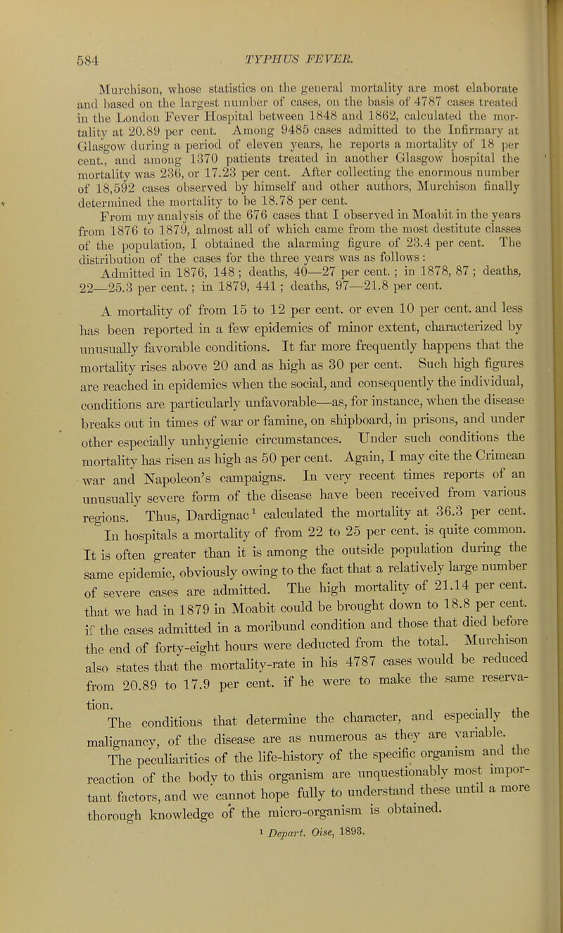 Murchison, whose statistics on the general mortality are most elaborate and based on the largest number of cases, on tlie basis of 4787 cases treated iu the London Fever Hospital between 1848 and 1862, calculated the mor- tality at 20.89 per cent. Among 9485 cases admitted to the Infirmary at Glasgow during a period of eleven years, he reports a mortality of 18 per cent., and among 1370 patients treated in another Glasgow hospital the mortality was 236, or 17.23 per cent. After collecting the enormous number of 18,592 cases observed by himself and other authors, Murchison finally determined the mortality to be 18.78 per cent. From my analysis of the 676 cases that I observed in Moabit in the years from 1876 to 1879, almost all of which came from the most destitute classes of the population, I obtained the alarming figure of 23.4 per cent. The distribution of the cases for the three years was as follows: Admitted in 1876, 148 ; deaths, 40—27 per cent. ; in 1878, 87 ; deaths, 22—25.3 per cent. ; in 1879, 441 ; deaths, 97—21.8 per cent. A mortality of from 15 to 12 per cent, or even 10 per cent, and less has been reported in a few epidemics of minor extent, characterized by imiisually favorable conditions. It far more frequently happens that the mortality rises above 20 and as high as 30 per cent. Such high figures are reached in epidemics when the social, and consequently the individual, conditions are particularly unfavorable—as, for instance, when the disease breaks out in tunes of war or famine, on shipboard, in prisons, and under other especially unhygienic circumstances. Under such conditions the mortality has risen as high as 50 per cent. Again, I may cite the Crimean war and Napoleon's campaigns. In very recent times reports of an unusually severe form of the disease have been received from various regions. Thus, Dardignac^ calculated the mortality at 36.3 per cent. In hospitals a mortality of from 22 to 25 per cent, is quite common. It is often greater than it is among the outside population during the same epidemic, obviously owing to the fact that a relatively large number of severe cases are admitted. The high mortality of 21.14 per cent, that we had in 1879 m Moabit could be brought down to 18.8 per cent, if the cases admitted in a moribund condition and those that died before the end of forty-eight hours were deducted from the total. Murchison also states that the mortality-rate in his 4787 cases would be reduced from 20.89 to 17.9 per cent, if he were to make the same reserva- *'°The conditions that determine the character, and especially the malignancy, of the disease are as numerous as they are variable. The peculiarities of the life-history of the specific organism and the reaction of the body to this organism are unquestionably most impor- tant factors, and we'cannot hope fully to understand these until a more thorough Imowledge of the micro-organism is obtained. 1 Depart. Oise, 1893.