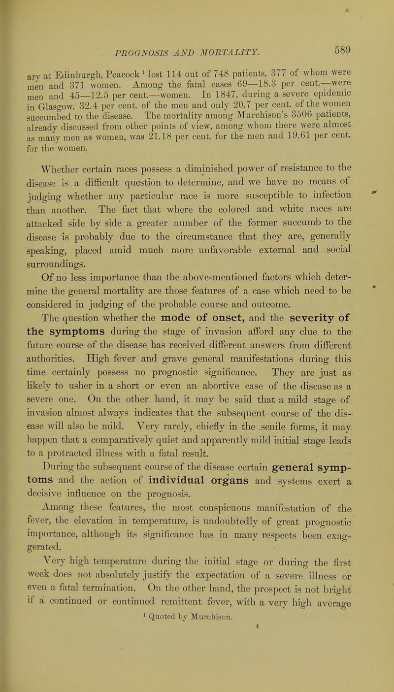 arv at Edinburgh, Peacock Most 114 out of 748 patients, 377 of whom were men and 371 women. Among the fatal cases 69—18.3 per cent.—were men and 45—12.5 per cent.—women. In 1847, during a severe epidemic in Glasgow, 32.4 per ceut. of the men and only 20.7 per cent, of the women succumbed to the disease. The mortality among Murchisou's 3506 patients, already discussed from other points of view, among whom there were almost as many men as women, was 21.18 per cent, for the men and 19.61 per cent, for the women. Whether certain races possess a diminished power of resistance to the disease is a diflRcult question to determine, and we have no means of judging whether any particular race is more susceptible to infection than another. The fact that where the colored and white races are attacked side by side a greater number of the former succumb to the disease is probably due to the circumstance that they are, generally speaking, placed amid much more unfavorable external and social surroundings. Of no less importance than the above-mentioned factors whicb deter- mine the general mortality are those features of a case which need to be considered in judging of the probable course and outcome. The question whether the mode of onset, and the severity of the symptoms during the stage of invasion afford any clue to the future course of the disease has received different answers from different authorities. High fever and grave general manifestations during this time certainly possess no prognostic significance. They are just as likely to usher in a short or even an abortive case of the disease as a severe one. On the other hand, it may be said that a mild stage of invasion almost always indicates that the subsequent course of the dis- ease will also be mild. Very rarely, chiefly in the .senile forms, it may. happen that a comparatively quiet and apparently mild initial stage leads to a protracted illness with a fatal result. During the subsequent course of the disease certain general Symp- toms and the action of individual organs and systems exert a decisive influence on the prognosis. Among these features, the most conspicuous manifestation of the fever, the elevation in temperature, is undoubtedly of great prognostic importance, although its significance has in many respects been exag- gerated. Veiy high temperature during the initial stage or during the first week does not absolutely justify the expectation of a severe illness or even a fatal termination. On the other hand, the prospect is not bright if a continued or continued remittent fever, with a very high average 1 Quoted by Murchison.