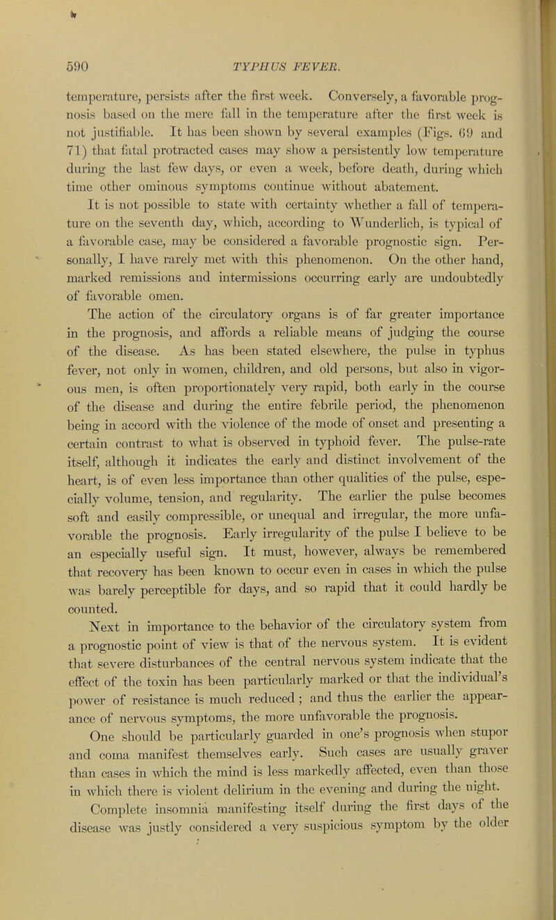 temperature, persists after the first week. Conversely, a favorable pnjg- nosis based on the mere fall in the temperature after the first Aveek is not justifiable. It has been shown by several examples (Figs. GO and 71) that fiital protracted cases may show a persistently low temperature during the last few days, or even a week, before death, dui-ing which time other ominous symptoms continue without abatement. It is not possible to state witli certainty whether a fall of tempera- ture on the seventh day, which, according to Wunderlich, is typical of a favorable case, may be considered a favorable prognostic sign. Per- sonally, I have rarely met with this phenomenon. On the other hand, marked remissions and intermissions occurring early are undoubtedly of favorable omen. The action of the circulatory organs is of far greater importance in the prognosis, and affords a reliable means of judging the course of the disease. As has been stated elsewhere, the pulse in typhus fever, not only m women, children, and old persons, but also in vigor- ous men, is often propoi-tionately very rapid, both early in the course of the disease and during the entire febrile period, the phenomenon being in accord with the violence of the mode of onset and presenting a certain contrast to what is observed in typhoid fever. The pulse-rate itself, although it indicates the early and distinct involvement of the heart, is of even less importance than other qualities of the pulse, espe- cially volume, tension, and regularity. The earlier the pulse becomes soft and easily compressible, or unequal and irregular, the more unfa- vorable the prognosis. Early irregularity of the pulse I beUeve to be an especially useful sign. It must, however, always be remembered that recovery has been known to occur even in cases in which the pulse was barely perceptible for days, and so rapid that it could hardly be counted. Next m impoi-tance to the behavior of the circulatory system from a prognostic point of view is that of the nervous system. It is evident that severe disturbances of the central nervous system indicate that the effect of the toxin has been particularly marked or that the mdividual's power of resistance is much reduced; and thus the earlier the appear- ance of nervous symptoms, the more unfavorable the prognosis. One should be particularly guarded in one's prognosis when stupor and coma manifest themselves early. Such cases are usually graver than cases in which the mind is less markedly affected, even than those in which there is violent delirimn in the evening and during the night. Complete insonmia manifesting itself during the first days of the disease was justly considered a very suspicious symptom by the older
