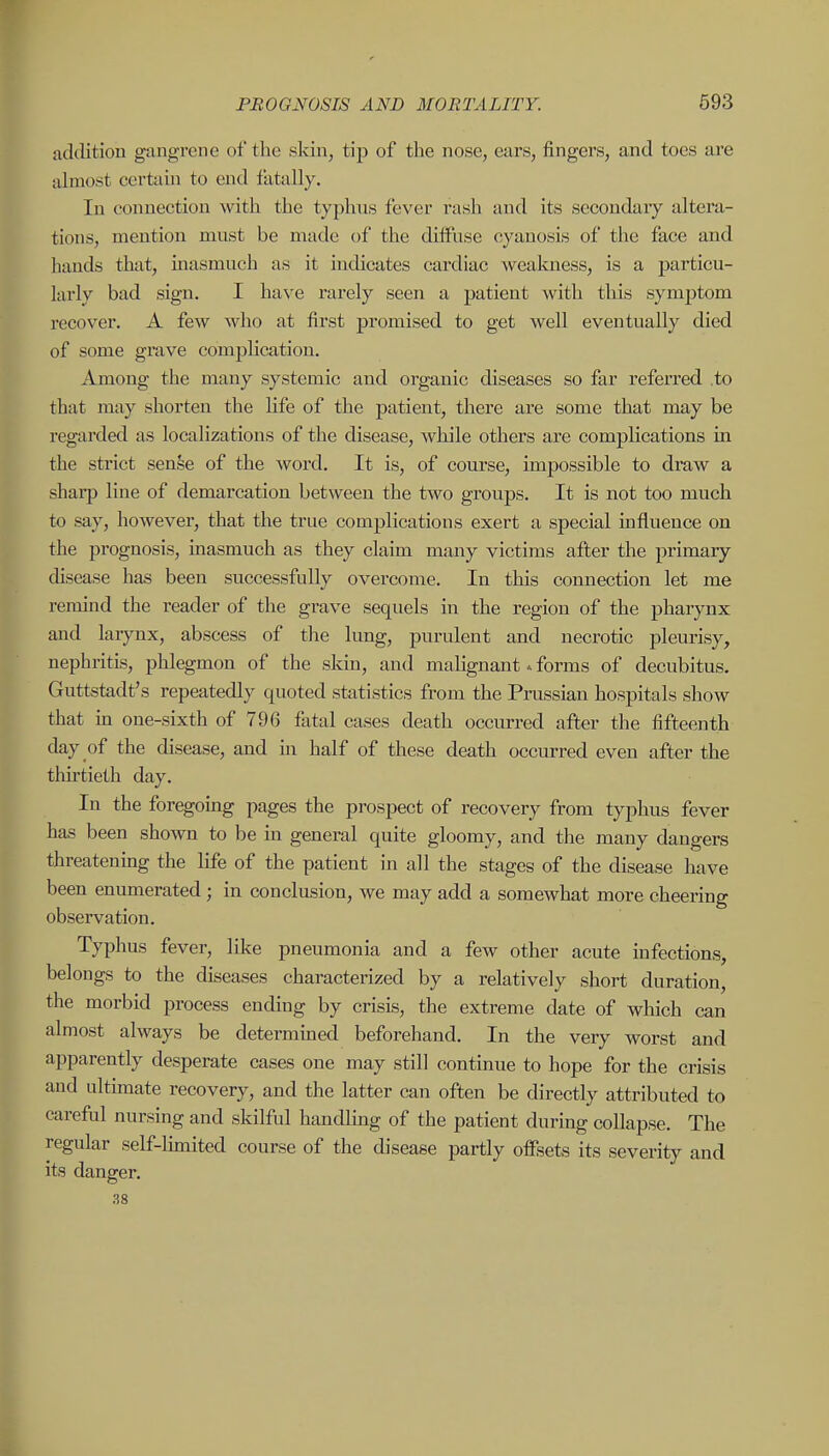 addition gangrene of the skin, tip of the nose, ears, fingers, and toes are almost certain to end fatally. In connection with the typhiis fever rash and its secondary altera- tions, mention must be made of the diffuse cyanosis of the face and hands that, inasmuch as it indicates cardiac weakness, is a joarticu- larly bad sign. I have rarely seen a patient with this symptom recover. A few who at first promised to get well eventually died of some grave comj)hcation. Among the many systemic and organic diseases so far referred .to that may shorten the life of the patient, there are some that may be regarded as localizations of the disease, while others are complications in the strict sense of the word. It is, of course, impossible to draw a sharp line of demarcation between the two groups. It is not too much to say, however, that the true complications exert a special influence on the prognosis, inasmuch as they claim many victims after the primary chsease has been successfully overcome. In this connection let me remind the reader of the grave sequels in the region of the pharynx and larynx, abscess of the lung, purulent and necrotic pleurisy, nephritis, phlegmon of the skin, and malignant forms of decubitus, Guttstadt's repeatedly quoted statistics from the Prussian hospitals show that in one-sixth of 796 fatal cases death occurred after the fifteenth day of the disease, and in half of these death occurred even after the thirtieth day. In the foregoing pages the prospect of recovery from typhus fever has been shown to be in general quite gloomy, and the many dangers threatening the life of the patient in all the stages of the disease have been enumerated ; in conclusion, we may add a somewhat more cheering observation. Typhus fever, like pneumonia and a few other acute infections, belongs to the diseases characterized by a relatively short duration, the morbid process ending by crisis, the extreme date of which can almost always be determmed beforehand. In the very worst and apparently desperate cases one may still continue to hope for the crisis and ultunate recovery, and the latter can often be directly attributed to careful nursing and skilful handlmg of the patient during collapse. The regular self-limited course of the disease partly offsets its severity and its danger. .38