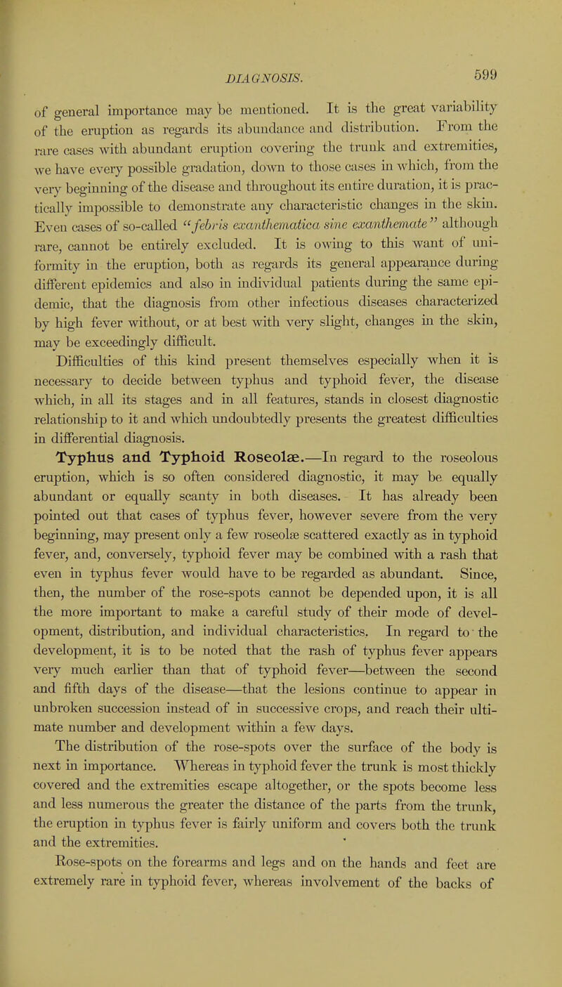 of general importance may be meutioned. It is the great variability of the eruption as regards its abundance and distribution. From the rare cases with abundant eruption covering the trunk and extremities, we have every possible gradation, down to those cases in. which, from the very beginning of the disease and throughout its entire duration, it is prac- tically impossible to demonstrate any characteristic changes in the skin. Even cases of so-called febris exanthematica sine exanthemate  although rare, cannot be entirely excluded. It is owing to this want of uni- formity in the eruption, both as regards its general appearance during different epidemics and also in individual patients during the same epi- demic, that the diagnosis from other infectious diseases characteiized by high fever without, or at best with very slight, changes m the skin, may be exceedingly difficult. Difficulties of this kind present themselves especially when it is necessary to decide between typhus and typhoid fever, the disease which, in all its stages and in all features, stands in closest diagnostic relationship to it and which undoubtedly presents the greatest difficulties in differential diagnosis. Typhus and Typhoid Roseolae.—In regard to the roseolous eruption, which is so often considered diagnostic, it may be equally abundant or equally scanty in both diseases. It has already been pointed out that cases of typhus fever, however severe from the very beginning, may present only a few roseolee scattered exactly as in typhoid fever, and, conversely, typhoid fever may be combined with a rash that even in typhus fever would have to be regarded as abundant. Since, then, the number of the rose-spots cannot be depended upon, it is all the more impoi-tant to make a careful study of their mode of devel- opment, distribution, and individual characteristics. In regard to the development, it is to be noted that the rash of typhus fever appears very much earlier than that of typhoid fever—between the second and fifth days of the disease—that the lesions continue to appear in unbroken succession instead of in successive crops, and reach their ulti- mate number and development within a few days. The distribution of the rose-spots over the surface of the body is next in importance. Whereas in typhoid fever the trunk is most thickly covered and the extremities escape altogether, or the spots become less and less numerous the greater the distance of the parts from the trunk, the eruption in typhus fever is fairly uniform and covers both the trunk and the extremities, Rose-spots on the forearms and legs and on the hands and feet are extremely rare in typhoid fever, whereas involvement of the backs of