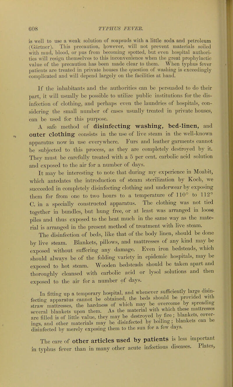 is well to use a weak solutiou of soapsuds witli a little soda and petroleum (Giirtner). This precaution, Ijowever, will not prevent materials soiled with mud, blood, or pus from becoming spotted, but even hospital authori- ties will resign themselves to this inconvenience when the great prophylactic value of the precaution has been made clear to them. When typhus fever patients are treated in private houses the question of washing is exceedingly complicated and will depend largely on the facilities at hand. If the inhabitants and the authorities can be persuaded to do their part, it will usually be possible to utilize public institutions for the dis- infection of clothing, and perhaps even the laundries of hospitals, con- sidering the small number of cases usually treated in private houses, can be used for this purpose. A safe method of disinfecting washing, bed-linen, and outer clothing consists in the use of live steam in the well-known apparatus now m use everywhere. Furs and leather garments cannot be subjected to this process, as they are completely destroyed by it. They must be carefully treated with a 5 per cent, carbolic acid solution and exposed to the air for a number of days. It may be interesting to note that durmg my experience in Moabit, which antedates the introduction of steam sterilization by Koch, we succeeded in completely dismfecting clothing and underwear by exposing them for from one to two hours to a temperature ofUO° to 112° C. in a specially constructed apparatus. The clothing was not tied together in bundles, but hung free, or at least was arranged in loose piles and thus exposed to the heat much in the same way as the mate- rial is arranged in the present method of treatment with live steam. The disinfection of beds, like that of the body Imen, should be done by live steam. Blankets, pillows, and mattresses of any kmd may be exposed without suffermg any damage. Even iron bedsteads, which should always be of the folding variety in epidemic hospitals, may be exposed to hot steam. Wooden bedsteads should be taken apart and thoroughly cleansed with carbolic acid or lysol solutions and then exposed to the air for a number of days. In fitting up a temporary hospital, and whenever sufficiently large clisin- fecting apparatus cannot be obtained, the beds should be provided with straw mattresses, the hardness of which may be overcome by spreading several blankets upon them. As the material with which these mattresses are filled is of little value, they may be destroyed by fire; blankets, covei- ings, and other materials may be disinfected by boiling ; blankets can be disinfected by merely exposing them to the sun for a few days. The care of other articles used by patients is less important in typhus fever than in many other acute infectious diseases. Plates,