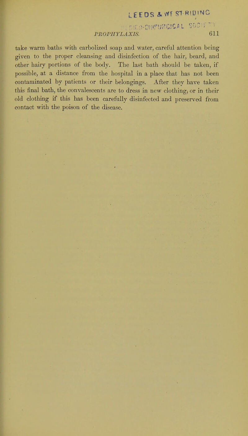LEEDS ivYF ST R!U'M<^ r PROPHYLAXIS. 611 take warm baths with carbolized soap and water, careful attention being given to the proper cleansing and disinfection of the hair, beard, and other hairy portions of the body. The last bath should be taken, if possible, at a distance from the hospital in a place that has not been contaminated by patients or their belongings. After they have taken this final bath, the convalescents are to dress in new clothings or in their old clothing if this has been carefully disinfected and preserved from contact with the poison of the disease.