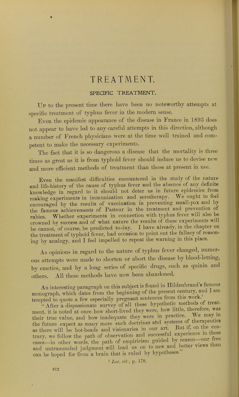 TREATMENT. SPECIFIC TREATMENT. Up to the present time there have been no noteworthy attempts at specific treatment of typhus fever in the modern sense. Even the epidemic appearance of the disease in France in 1893 does not appear to have led to any careful attempts m this direction, although a number of French physicians were at the tune well trained and com- petent to make the necessary experiments. The fact that it is so dangerous a disease that the mortality is three times as great as it is from typhoid fever should induce us to devise new and more efficient methods of treatment than those at present in use. Even the manifest difficulties encountered in the study of the nature and life-history of the cause of typhus fever and the absence of any definite knowledge in regard to it should not deter us in future epidemics from making experiments in immunization and serotherapy. We ought to feel encouraged by the results of vaccination in preventing small-pox and by the famous achievements of Pasteur in the treatment and prevention of rabies. Whether experiments in connection with typhus fever will also be crowned by success and of what nature the results of these experiments will be cannot, of course, be predicted to-day. I have already, in the chapter on the treatment of typhoid fever, had occasion to point out the fallacy of reason- ing by analogy, and I feel impelled to repeat the warning m this place. As opinions in regard to the nature of typhus fever changed, numer- ous attempts were made to shorten or abort the disease by blood-letting, by emetics, and by a long series of specific drugs, such as qumin and others. All these methods have now been abandoned. An interesting paragraph on this subject is found in Hildenbrand's famous monograph, which dates from the beginning of the present century, and i am tempted to quote a few especially pregnant sentences from this work. After a dispassionate survey of all these hypothetic methods of treat- ment, it is noted at once how short-lived they were, how little, therefore, was their true value, and how inadequate they were in practice. ^^ e may in the future expect as many more such doctrines ahd systems of therapeutics as there will be hot-heads and visionaries in our art. J3ut it, on tne con- trary, we follow the path of observation and successful experience m the.e cases—in other words, the path of empiricism guided ^.n and untrarameled judgment will lead us on to new and better views tlian can be hoped for from a brain that is ruled by hypotheses. ' Loc. eii., p. 178.