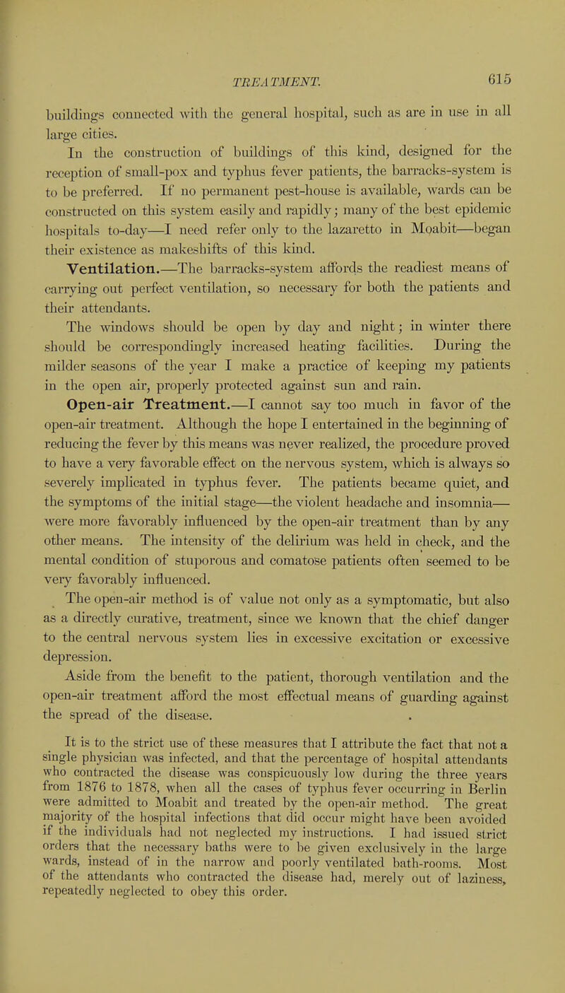 buildings connected with the general hospital, such as are in use in all large cities. In the construction of buildings of this kind, designed for the reception of small-pox and typhus fever patients, the barracks-system is to be preferred. If no permanent pest-house is available, wards can be constructed on this system easily and rapidly; many of the best epidemic hospitals to-day—I need refer only to the lazaretto in Moabit—began their existence as makeshifts of this kind. Ventilation.—The barracks-system affords the readiest means of carrying out perfect ventilation, so necessary for both the patients and their attendants. The windows should be open by day and night; in winter there should be correspondingly increased heating facilities. During the milder seasons of the year I make a practice of keeping my patients in the open air, properly protected against sun and rain. Open-air Treatment.—I cannot say too much in favor of the open-air treatment. Although the hope I entertained in the begimiing of reducing the fever by this means was never realized, the procedure proved to have a very favorable effect on the nervous system, which is always so severely implicated in typhus fever. The patients became quiet, and the symptoms of the initial stage—the violent headache and insomnia— were more favorably influenced by the open-air treatment than by any other means. The intensity of the delirium was held in check, and the mental condition of stuporous and comatose patients often seemed to be veiy favorably influenced. The open-air method is of value not only as a symptomatic, but also as a directly curative, treatment, since we known that the chief danger to the central nervous system lies in excessive excitation or excessive depression. Aside from the benefit to the patient, thorough ventilation and the open-air treatment afford the most effectual means of guarding against the spread of the disease. It is to the strict use of these measures that I attribute the fact that not a single physician was infected, and that the percentage of hospital attendants who contracted the disease was conspicuously low during the three years from 1876 to 1878, when all the cases of typhus fever occurring in Berlin were admitted to Moabit and treated by the open-air method. The great majority of the hospital infections that did occur might have been avoided if the individuals had not neglected my instructions. I had issued strict orders that the necessary baths were to be given exclusively in the large wards, instead of in the narrow and poorly ventilated bath-rooms. Most of the attendants who contracted the disease had, merely out of laziness, repeatedly neglected to obey this order.