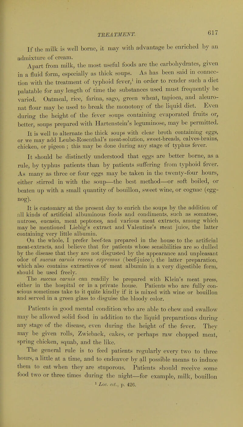 If the milk is well borne, it may with advautage be enriched by an admixture of cream. Apart from milk, the most useful foods are the carbohydrates, given in a fluid form, especially as thick soups. As has been said in connec- tion with the treatment of typhoid fever,^ in order to render such a diet palatable for any length of tune the substances used must frequently be varied. Oatmeal, rice, farina, sago, green wheat, tapioca, and aleuro- nat flour may be used to break the monotony of the liquid diet. Even during the height of the fever soups containing evaporated fruits or, better, soups prepared with Hartenstein's leguminose, may be permitted. It is well to alternate the thick soups with clear broth containing eggs, or we may add Leube-Roseuthal's meat-solution, sweet-breads, calves-brains, chicken, or pigeon ; this may be done during any stage of typhus fever. It should be distinctly understood that eggs are better borne, as a rule, by typhus patients tlian by patients suffering from typhoid fever. As many as three or four eggs may be taken m the twenty-four hours, either stirred in with the soup—the best method—or soft boiled, or beaten up with a small quantity of bouillon, sweet wine, or cognac (egg- nog). It is customary at the present day to enrich the soups by the addition of all kinds of artificial albuminous foods and condiments, such as somatose, uutrose, eucasin, meat peptoues^ and various meat extracts, among which may be mentioned Liebig's extract and Valentine's meat juice, the latter containing very little albumin. On the whole, I prefer beef-tea prepared in the house to the artificial meat-extracts, and believe that for patients whose sensibilities are so dulled by the disease that they are not disgusted by the apj^earance and unpleasant odor of succus caiiiis recens expressus (beef-juice), the latter preparation, which also contains extractives of meat albumin in a very digestible form, should be used freely. The succus carnis can readily be prepared with Klein's meat press, either in the hospital or in a private house. Patients who are fully con- scious sometimes take to it quite kindly if it is mixed with wine or bouillon and served in a green glass to disguise the bloody color. Patients in good mental condition who are able to chew and swallow may be allowed solid food in addition to the liquid preparations during any stage of the disease, even during the height of the fever. They may be given rolls. Zwieback, cakes, or perhaps raw chopped meat, spring chicken, squab, and the like. The general rule is to feed patients regularly every two to three hours, a little at a time, and to endeavor by all possible means to induce them to eat when they are stuporous. Patients sliould receive some food two or three times during the night—for example, milk, bouillon ' Loc. cit., p. 426.