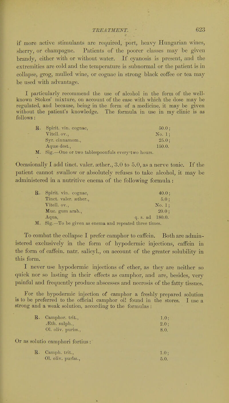 if more active stimulants are required, port, heavy Hungarian wines, sherry, or champagne. Patients of the poorer classes may be given brandy, either with or without water. If cyanosis is present, and the extremities are cold and the temperature is subnormal or the patient is in collapse, grog, mulled wine, or cognac in strong black coffee or tea may be used with advantage. I particularly recommend the use of alcohol in the form of the well- knowu Stokes' mixture, ou account of the ease with which the dose may be regulated, and because, being in the form of a medicine, it may be given without the patient's knowledge. The formula in use in my clinic is as follows: R. Spirit, vin. cognac, 50.0 ; Vitell. ov.. No. 1; Syr. cinnamom., 25.0; Aquae dest., 160.0. M. Sig.—One or two tablespoonfuls everytwo hours. Occasionally I add tinct. valer. asther., 3.0 to 5.0, as a nerve tonic. If the patient cannot swallow or absolutely refuses to take alcohol, it may be administered in a nutritive enema of the following formula : R. Spirit, vin. cognac, 40.0; Tinct. valer. aether., 5.0; Vitell. ov., No. 1; Muc. gum arab., 20.0 ; Aqua, q. s. ad 180.0. M. Sig.—To be given as enema and repeated three times. To combat the collapse I prefer camphor to cafifein. Both are admin- istered exclusively in the form of hypodermic injections, caffein in the form of cafFein. natr. salicyl., on accoimt of the greater solubility in this form. I never use hypodermic injections of ether, as they are neither so quick nor so lasting in their effects as camphor, and are, besides, very- painful and frequently produce abscesses and necrosis of the fatty tissues. For the hypodermic injection of camphor a freshly prepared solution is to be preferred to the official camphor oil found in the stores. I use a strong and a weak solution, according to the formulas : R. Camphor, trit., 1.0; Mth. sulph., 2.0; 01. oliv. puriss., 8.0. Or as solutio camphori fortius : R. Camph. trit., 1.0; 01. oliv. puriss., 5.0.