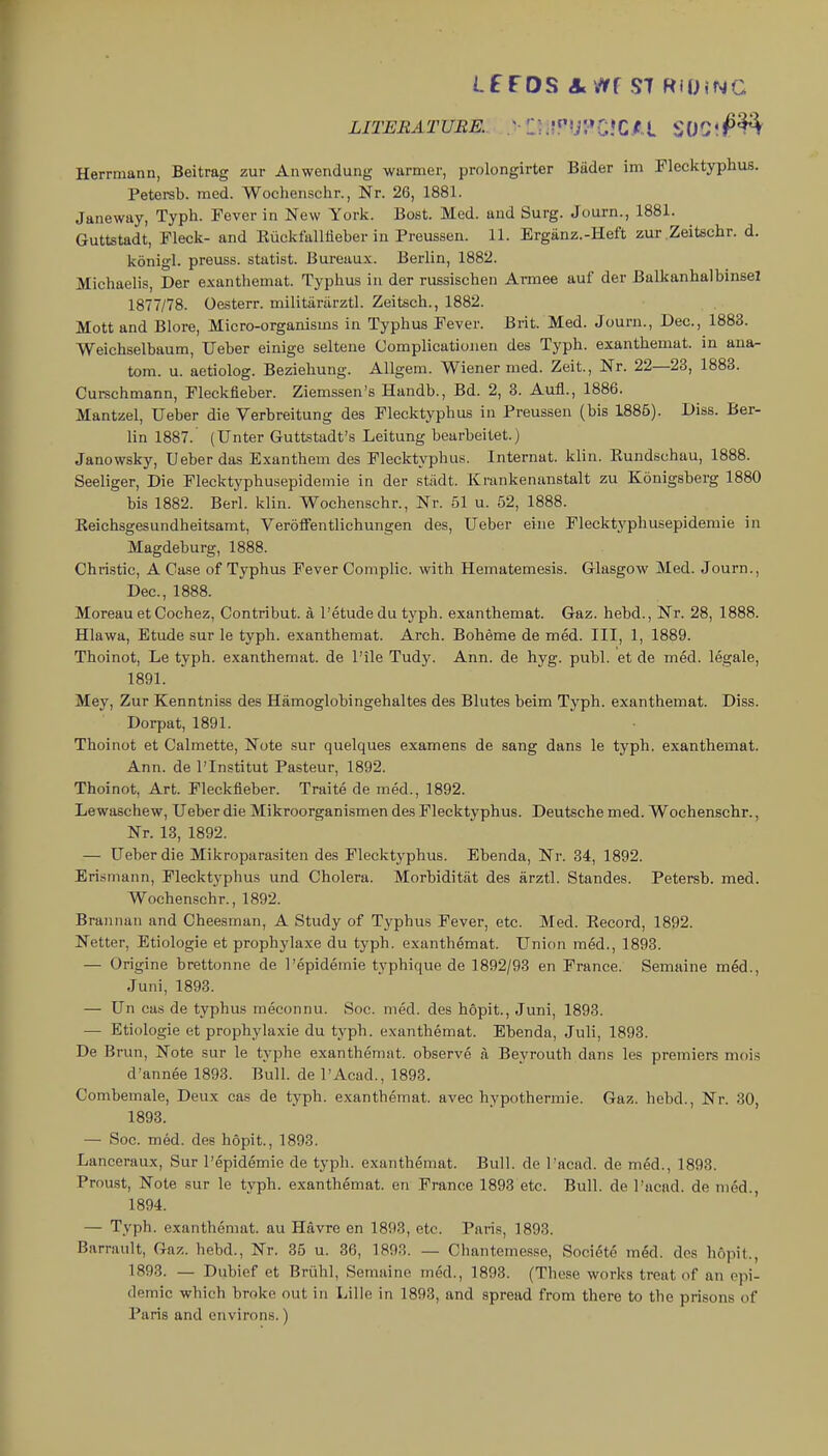 Lf FOS A Vlff S7 RiO.NG LITERATURE. Vil^^^i^tlZll SOCJf^^ Herrmann, Beitrag zur Anwendung- warmer, prolongirter Biider im Plecktyphus. Petersb. mod. Woclienschr., Nr. 26, 1881. Janeway, Typh. Fever in New York. Bost. Med. and Surg. Journ., 1881. Guttstadt, Fleck- and Euckfalliieber in Preussen. 11. Ergiinz.-Heft zur Zeitschr. d. konigl. preuss. statist. Bureau.x. Berlin, 1882. Michaelis, Der exanthemat. Typhus in der russisehen Armee auf der Balkanhalbinsel 1877/78. Oesterr. militarilrztl. Zeitsch., 1882. Mott and Blore, Micro-organisms in Typhus Fever. Brit. Med. Journ., Dec, 1883. Weichselbaum, TJeber einige seltene Complicationen des Typh. exanthemat. in ana- tom. u. aetiolog. Beziehung. AUgem. Wiener nied. Zeit., Nr. 22—23, 1883. Curechmann, Fleckfieber. Ziemssen's Haudb., Bd. 2, 3. Aufl., 1886. Mantzel, Ueber die Verbreitung des Flecktyphus in Preussen (bis 1885). Diss. Ber- lin 1887.' (Unter Guttstadt's Leitung bearbeitet.) Janowsky, Ueber das Exanthem des Plecktyphus. Internat. klin. Eundschau, 1888. Seeliger, Die Flecktyphusepidemie in der stiidt. Krankenanstalt zu Konigsberg 1880 bis 1882. Berl. klin. Wochenschr., Nr. 51 u. 52, 1888. Keichsgesundheitsamt, VerofFentlichungen des, Ueber eine Flecktyphusepidemie in Magdeburg, 1888. Christie, A Case of Typhus Fever Complic. with Hematemesis. Glasgow Med. Journ., Dec, 1888. Moreau et Cochez, Contribut. a 1'etude du typh. exanthemat. Gaz. hebd.. Nr. 28, 1888. Hlawa, Etude sur le typh. exanthemat. Arch. Boheme de med. Ill, 1, 1889. Thoinot, Le typh. exanthemat. de Pile Tudy. Ann. de hyg. publ. et de med. legale, 1891. Mey, Zur Kenntniss des Hamoglobingehaltes des Blutes belm Typh. exanthemat. Diss. Dorpat, 1891. Thoinot et Calmette, Note sur quelques examens de sang dans le typh. exanthemat. Ann. de I'lnstitut Pasteur, 1892. Thoinot, Art. Fleckfieber. Traite de med., 1892. Lewaschew, Ueber die Mikroorganismen des Flecktyphus. Deutsche med. Wochenschr., Nr. 18, 1892. — Ueber die Mikroparasiten des Flecktyphus. Ebenda, Nr. 34, 1892. Erismann, Flecktyphus und Cholera. Morbiditiit des arztl. Standes. Petersb. med. Wochenschr., 1892. Brannan and Cheesman, A Study of Typhus Fever, etc. Med. Record, 1892. Netter, Etiologie et prophylaxe du typh. exanthemat. Union med., 1893. — Origine brettonne de I'epidemie typhique de 1892/93 en France. Semaine m6d., Juni, 1893. — Un cas de typhus meconnu. Soc. med. des hopit., Juni, 1893. — Etiologie et prophylaxie du typh. exanthemat. Ebenda, Juli, 1893. De Brun, Note sur le typhe exanthemat. observe a Beyrouth dans les premiers mois d'annee 1893. Bull, de I'Acad., 1893. Combemale, Deux cas de typh. exanthemat. avec hypothermic Gaz. hebd.. Nr. 30, 1893. — Soc med. des hopit., 1893. Lanceraux, Sur I'epidemie de typh. exanthemat. Bull, de Tacad. de med., 1893. Proust, Note sur le typh. exanthemat. en France 1893 etc. Bull, de I'acad. de m6d., 1894. — Typh. exanthemat. au Havre en 1893, etc. Paris, 1893. Barrault, Gaz. hebd., Nr. 35 u. 36, 1893. — Chantemesse, Societo med. des hopit., 1893. — Dubief et Briihl, Semaine m&l., 1893. (These works treat of an epi- demic which broke out in Lille in 1893, and spread from there to the prisons of Paris and environs.)