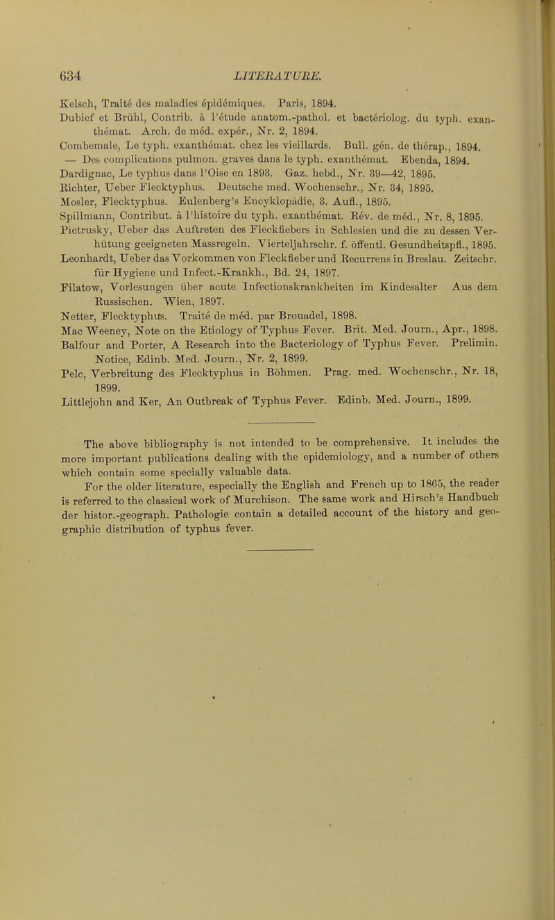 Kelscli, Traite des maliidies epidemiques. Paris, 1894. Dubief et Briilil, Contrib. a I'dtude anatom.-pathol. et bactoriolog. du typh. exan- thomat. Arch, de med. exper., Nr. 2, 1894. Combemale, Le typh. oxanthemat. chez les vieillards. Bull. g6n. de therap., 1894. — Des complications pulmon. graves dans le typh. exanthemat. Ebenda, 1894. Dardignac, Le typhus dans I'Oise en 1893. Gaz. hebd., Nr. 39—42, 1895. Kichter, Ueber Flecktyphus. Deutsche med. Wocheuschr., Nr. 34, 1895. Mosler, Plecktyphus. Eulenberg's Encyklopiidie, 3. Aufl., 1896. Spillmann, Contribut. a I'histoire du typh. exanthemat. Eev. de med.. Nr. 8, 1895. Pietrusky, Ueber das Auftreten des Eleckfiebers in Schlesien und die zu dessen Ver- hutung geeigneten Massregeln. Vierteljahrschr. f. ofi'entl. Gesundheitspfl., 1895. Leonhardt, Ueber das Vorkommen von Fleckfleber und Eecurrens in Breslau. Zeitschr. fvir Hygiene und Infect.-Krankh., Bd. 24, 1897. Pilatow, Vorlesungen iiber acute Infectionskrankheiten im Kindesalter Axis dem Eussischen. Wien, 1897. Netter, Elecktyphvts. Traite de med. par Brouadel, 1898. Mac Weeney, Note on the Etiology of Typhus Fever. Brit. Med. Journ., Apr., 1898. Balfour and Porter, A Eesearch into the Bacteriology of Typhus Eever. Prelimin. Notice, Edinb. Med. Journ., Nr. 2, 1899. Pelc, Verbreitung des Plecktyphus in Bohmen. Prag. med. Wochenschr., Nr. 18, 1899. Littlejohn and Ker, An Outbreak of Typhus Pever. Edinb. Med. Journ., 1899. The above bibliography is not intended to be comprehensive. It includes the more important publications dealing with the epidemiology, and a number of others •which contain some specially valuable data. Por the older literature, especially the English and French up to 1865, the reader is referred to the classical work of Murchison. The same work and Hirsch's Handbuch der histor.-geograph. Pathologie contain a detailed account of the history and geo- graphic distribution of typhus fever.