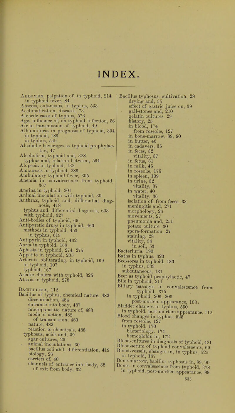 INDEX. Abdomen, palpation of, in typhoid, 214 in typhoid fever, 84 Abscess, cutaneous, in typhus, 533 Acclimatization, diseases, 73 Afebrile cases of typhus, 576 Age, influence of, on typhoid infection, 56 Air in transmission of typhoid, 49 Albuminuria in prognosis of typhoid, 394 in typhoid, 186 in typhus, 549 Alcoholic beverages as typhoid prophylac- tics, 47 Alcoholism, typhoid and, 328 typhus and, relation between, 564 Alopecia in typhoid, 132 Amaurosis in typhoid, 286 Ambulatory typhoid fever, 306 Anemia in convalescence from typhoid, 367 Angina in typhoid, 201 Animal inoculation with typhoid, 30 Anthrax, typhoid and, differential diag- nosis, 418 typhus and, differential diagnosis, 603 with typhoid, 327 Anti-bodies of typhoid, 69 Antipyretic drugs in typhoid, 460 methods in typhoid, 453 in typhus, 619 Antipyrin in typhoid, 462 Aorta in typhoid, 168 Aphasia in typhoid, 274, 275 Appetite in typhoid, 205 Arteritis, obliterating, in typhoid, 169 in typhoid, 107 typhoid, 167 Asiatic cholera with typhoid, 325 Ataxia in typhoid, 278 Bacili-uria, 112 Bacillus of typhus, chemical nature, 482 dissemination, 484 entrance into body, 487 microparasitic nature of, 483 mode of action, 482 of transmission, 480 nature, 482 reaction to chemicals, 488 typhosus, acids and, 39 agar cultures, 29 animal inoculations, 30 bacillus coli and, differentiation, 419 biology, 26 carriers of, 40 channels of entrance into body, 38 of exit from body, 32 Bacillus typhosus, cultivation, 28 drying and, 35 effect of gastric juice on, 39 gall-stones and, 210 gelatin cultures, 29 history, 25 in blood, 174 from roseolae, 127 in bone-marrow, 89, 90 in butter, 46 in cadavers, 35 in feces, 32 vitality, 37 in fetus, 61 in milk, 45 in roseola3, 175 in spleen, 109 in urine, 32 vitality, 37 in water, 40 vitality, 36 isolation of, from feces, 33 meningitis and, 271 morphology, 26 movements, 27 pneumonia and, 251 potato culture, 30 spore-formation, 27 staining, 28 vitality, 34 in soil, 53 Bacteriuria, 190 Baths in typhus, 620 Bed-sores in typhoid, 130 in typhus, 533 subcutaneous, 131 Beer as typhoid prophylactic, 47 Bile in typhoid, 211 Biliary passages in convalescence from typhoid, 375 in typhoid, 206, 209 post-mortem appearance, 103. Bladder changes in typhus, 550 in typhoid, post-mortem appearance, 112 Blood changes in typhus, 525 from roseolas, 127 in typhoid, 170 bacteriology, 174 hemoglobin in, 172 Blood-cultures in diagnosis of typhoid, 421 Blood-serum of typhoid convalescent.*, 69 Blood-vessels, changes in, in typhus 525 in typhoid, 167 ■ r , Bone-marrow, bacillus typhosus in, 89, 90 Bones in convalescence from typhoid, 378 in typhoid, post-mortem appearance, 89