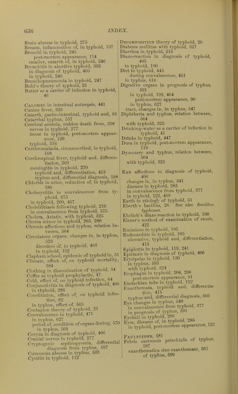 Brain iibscess in typhoid, 275 Broiists, intlamiiiiition of, in typhoid, 197 Bronchi in typlioid, 245 post-mortem nppoariincc, 114 smaller, catarrh of, in typlioid, 246 Bronchitis in abortive typhoid, 302 in diagnosis of typhoid, 406 in typhoid, 246 Bronchopneumonia in typhoid, 247 Buhl's theory of typhoid, 23 Butter as a carrier of infection in typhoid, 46 Calomel in intestinal antisepsis, 441 Canine fever, 326 Catarrh, gastro-intestinal, typhoid and, 66 Catarrhal typhus, 557 Cerebral anemia, sudden death from, 398 nerves in typhoid. 277 tissue in typhoid, post-mortem appear- ance, 120 typhoid, 316 Cerebromalacia, circumscribed, in typhoid, 168 Cerebrospinal fever, typhoid and, differen- tiation, 269 meningitis in typhoid, 270 typhoid and, dilferentiation, 413 typhus and, diflPerential diagnosis, 598 Chlorids in urine, reduction of, in typhoid, 186 Cholecystitis in convalescence from ty- phoid, 375 in typhoid, 209, 467 Cholelithiasis following typhoid, 210 in convalescence from typhoid, 375 Cholera, Asiatic, with typhoid, 325 Chorea minor in typhoid, 263, 280 Chronic affections and typhus, relation be- tween, 564 Circulatory organs, changes in, in typhus, 523 disorders of, in typhoid, 463 in typhoid, 152 Clapham school, epidemic of typhoid m, 51 Climate, effect of, on typhoid mortality, 384 Clothing in dissemination of typhoid, 54 Coffee as typhoid prophylactic, 47 Cold, effect of, on typhoid infection,^ 64 Conjunctivitis in diagnosis of typhoid, 406 in ttphoid, 286 Constitution, effect of, on typhoid infec- tion, 62 in typhus, effect of, 565 Contagion theory of typhoid, 21 Convalescence in typhoid, 471 in typhus, 627 period of, condition of organs dixring, o/O in typhus, 569 Coryza in diagnosis of typh()id, 40fi Cranial nerves in typhoid, 277 Cryptogenic septicopyemia, differential diagnosis from typhus, 597 Cutaneous abscess in typhus, 533 Cystitis in typhoid, 112 Decomposition theory of typhoid, 20 Diabetes mellitus with typhoid, 327 Diarrhea in typhoid, 216 Diazo-reaction in diagnosis of typhoid, 405 in typhoid, 190 Diet in typhoid, 445 during convalescence, 451 in typhus, 616 Digestive organs in prognosis of typhus, 691 in typhoid, 199, 464 post-mortem appearance, 90 in typhus, 627 tract, changes in, in typhus, 547 Diphtheria and tvphus, relation between, 564 with typhoid, 325 Drinking-water as a carrier of infection in typhoid, 41 Drinks in'typhoid, 447 Dura in typhoid, post-mortem appearance, 119 Dysentery and typhus, relation between, 564 with typhoid, 325 Ear affections in diagnosis of typhoid, 406 changes in, in typhus, 641 diseases in typhoid, 283 in convalescence from typhoid, 377 in tvphoid, 122, 469 Earth in etiology of typhoid, 51 Eberth's baciltus, 26. See also Bacillus typhosus. Ehrlich's diazo-reaction in typhoid, 190 Eisner's method of examination of stools, 422 Emissions in typhoid, 195 Endocarditis in typhoid, 105 ulcerative, typhoid and, differentiation, 413 Epiglottis in typhoid, 113, 241 Epistaxis in diagnosis of typhoid, 406 Erysipelas in typhoid, 130 in typhus, 533 with typhoid, 324 Esophagus in typhoid, 204, 206 post-mortem appearance, 91 Eustachian tube in typhoid, 122 Exanthemata, typhoid and, differentia- tion, 415 typhus and, differential diagnosis, 603 Eye changes in typhus, 540 in convalescence from typhoid, 3/7 in prognosis of typhus, 591 Eyeball in typhoid, 286 Eves, diseases of, in typhoid, 2H6 in typhoid, post-mortem appearance, 12-i Patjlfieber, 581 .„„i,„<, Febris castrensis petechialis of typhu?, 587 exanthematica sine exanthemate, 5bl of typhus, 599