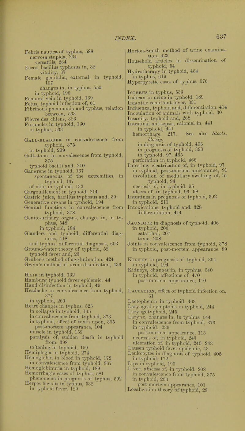 Pebris nautica of typhus, 588 nervosa stupida, ^Ui versatilis, 204 Feces, bacillus typhosus in, 32 vitality, 37 Female genitalia, external, in typhoid, 197 changes in, in typhus, 550 in typhoid, 196 Femoral vein in typhoid, 169 Fetus, typhoid infection of, 61 Fibrinous pneumonia and typhus, relation between, 563 Fievre des chiens, 326 Furuncles in typhoid, 130 in typhus, 533 Gall-bladdee in convalescence from typhoid, 375 in typhoid, 209 Gall-stones in convalescence from typhoid, 375 typhoid bacilli and. 210 Gangrene in typhoid, 167 spontaneous, of the extremities, in typhoid, 167 of skin in typhoid, 132 Gargouillement in typhoid, 214 Gastric juice, bacillus typhosus and, 39 Generative organs in typhoid, 194 Genital functions in convalescence from typhoid, 378 Genito-urinary organs, changes in, in ty- phus, 548 in typhoid, 184 Glanders and typhoid, differential diag- nosis, 418 and typhus, differential diagnosis, 603 Ground-water theory of typhoid, 52 typhoid fever and, 23 Gruber's method of agglutination, 424 Gw\'n's method of urine disinfection, 436 Hair in typhoid, 132 Hamburg typhoid fever epidemic, 44 Hand disinfection in typhoid, 49 Headache in convalescence from typhoid, 377 in typhoid, 260 Heart changes in typhus, 525 in collapse in typhoid, 165 in convalescence from typhoid, 373 in typhoid, effect of toxin upon, 395 post-mortem appearance, 104 muscle in typhoid, 159 paralysis of, sudden death in typhoid from, 398 softening in typhoid, 159 Hemiplegia in typhoid, 274 Hemoglobin in blood in typhoid, 172 in convalescence from typhoid, 367 Hemoglobinuria in typhoid, 189 Hemorrhagic cases of typhus, 581 phenomena in prognosis of typhus, 592 Herpes facialis in typhus, 532 in typhoid fever,' 129 Horton-Smith method of urine examina- tion, 423 Household articles in dissemination of typhoid, 54 Hydrotherapy in typhoid, 454 in typhus, 619 Hyperpyretic cases of typhus, 576 Icterus in typhus, 533 Indican in urine in typhoid, 189 Infantile remittent fever, 331 Influenza, typhoid and, differentiation, 414 Inoculation of animals with typhoid, 30 Insanity, typhoid and, 268 Intestinal antisepsis, calomel in, 441 in typhoid, 441 hemorrhage, 217. See also Stools, bloody. in diagnosis of typhoid, 406 in prognosis of typhoid, 393 in typhoid, 97, 465 perforation in typhoid, 466 Intestine, cicatrization of, in typhoid, 97 in typhoid, post-mortem appearance, 91 involution of medullary swelling of, in. typhoid, 94 necrosis of, in typhoid, 95 ulcers of, in typhoid, 96, 98 Intestines in prognosis of typhoid, 392 in typhoid, 21 i Intoxications, typhoid and, 328 difi'erentiation, 414 Jaundice in diagnosis of typhoid, 406 in typhoid, 206 catarrhal, 207 toxic, 208 Joints in convalescence from typhoid, 878 in typhoid, post-mortem appearance, 89 Kidney in prognosis of typhoid, 394 in typhoid, 194 Kidneys, changes in, in typhus, 540 in typhoid, affections of, 470 post-mortem appearance, 110 Lactation, effect of typhoid infection on, 61 Lactophenin in typhoid, 463 Laryngeal symptoms in typhoid, 244 Laryngotyphoid, 245 Larynx, changes in, in typhus, 544 in convalescence from typhoid, 376 in typhoid, 239 post-mortem appearance, 113 necrosis of, in typhoid, 243 ulceration of, iii typhoid, 240, 243 Lausen typhoid fever epidemic, 43 Leukocytes in diagnosis of typhoid, 405 in typhoid, 172 Lips in typhoid, 199 Liver, abscess of, in typhoid, 208 in convalescence from typhoid, 375 in typhoid, 206 post-mortem appearance, 101 Localization theory of typhoid, 23