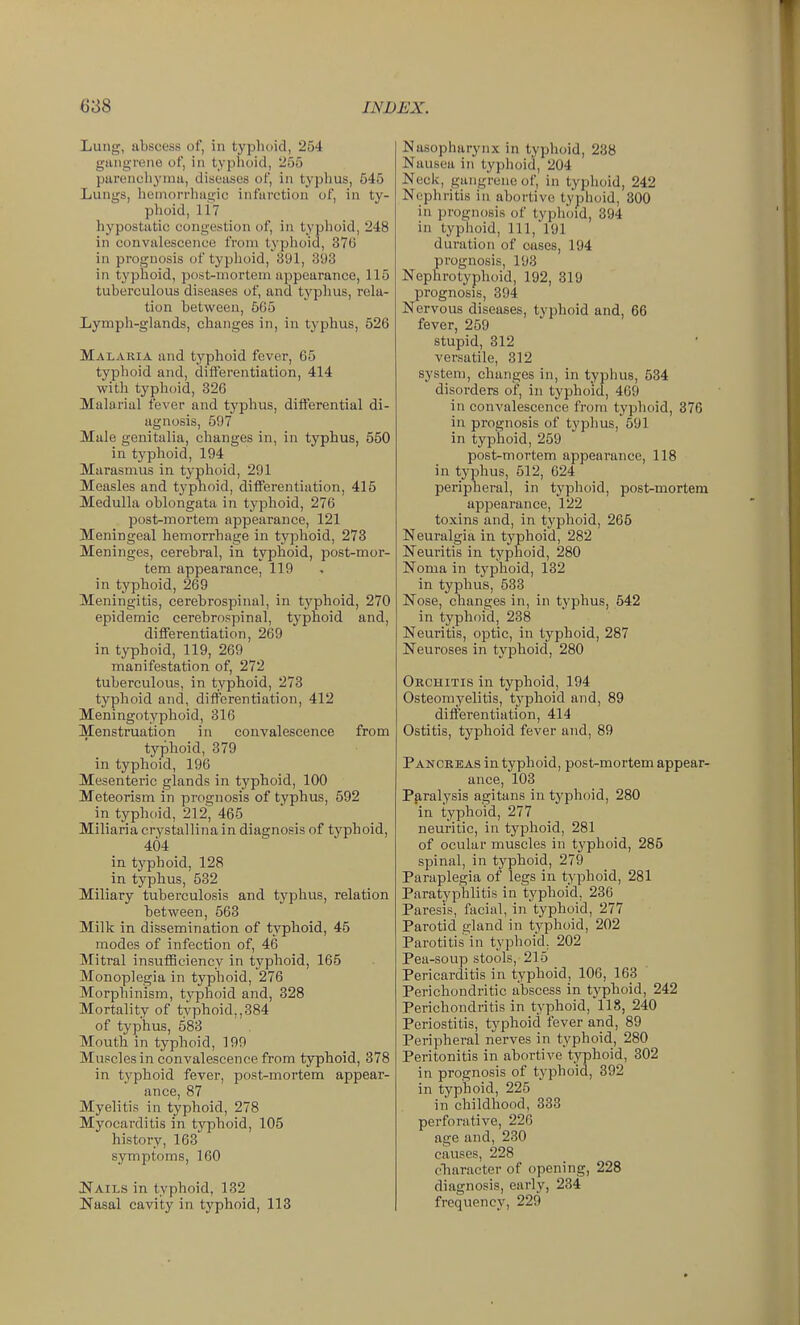 Lung, abscess of, in typhoid, 254 giuiti'rene of, in typhoid, 255 pareuchj'nui, diseases of, in typhus, 645 Lungs, hemorrliagic infarction of, in ty- phoid, li? hypostatic congestion of, in typhoid, 248 in convalescence from typhoid, 376 in prognosis of typhoid, 391, 393 in typhoid, post-mortem appearance, 115 tuberculous diseases of, and typhus, rela- tion between, 605 Lympli-glands, changes in, in typhus, 526 Malaria and typhoid fever, 65 typhoid and, diiferentiation, 414 with typhoid, 326 Malarial fever and typhus, differential di- agnosis, 597 Male genitalia, clianges in, in typhus, 550 in typhoid, 194 Marasnius in typhoid, 291 Measles and typhoid, differentiation, 415 Medulla oblongata in typhoid, 276 post-mortem appearance, 121 Meningeal hemorrhage in typhoid, 273 Meninges, cerebral, in typhoid, post-mor- tem appearance, 119 in typhoid, 269 Meningitis, cerebrospinal, in typhoid, 270 epidemic cerebrospinal, typhoid and, differentiation, 269 in typhoid, 119, 269 manifestation of, 272 tuberculous, in typhoid, 273 typhoid and, differentiation, 412 Meningotyphoid, 316 Menstruation in convalescence from typhoid, 379 in typhoid, 196 Mesenteric glands in typhoid, 100 Meteorism in prognosis of typhus, 592 in typhoid, 212, 465  _ Miliaria crystallina in diagnosis of typhoid, 404 in typhoid, 128 in typhus, 532 Miliary tuberculosis and typhus, relation between, 563 Milk in dissemination of typhoid, 45 modes of infection of, 46 Mitral insulBciencv in typhoid, 165 Monoplegia in typhoid, 276 Morphinism, typhoid and, 328 Mortality of typhoid,,384 of typhus, 583 Mouth in typhoid, 199 Muscles in convalescence from typhoid, 378 in typhoid fever, post-mortem appear- ance, 87 Myelitis in typhoid, 278 Myocarditis in typhoid, 105 history, 163 symptoms, 160 Nails in typhoid, 132 Nasal cavity in typhoid, 113 Nasopharynx in typhoid, 238 Nausea in typhoid, 204 Neck, gangrene of, in typhoid, 242 Nephritis in abortive typhoid, 300 in prognosis of typhoid, 394 in typlioid, 111, 191 duration of cases, 194 prognosis, 193 Nephrotyphoid, 192, 319 prognosis, 394 Nervous diseases, typhoid and, 66 fever, 259 stupid, 312 versatile, 312 system, clianges in, in typhus, 534 disorders of, in typhoid, 469 in convalescence from typhoid, 876 in prognosis of typhus, 691 in typhoid, 259 post-mortem appearance, 118 in typhus, 512, 624 peripheral, in typhoid, post-mortem appearance, 122 toxins and, in typhoid, 266 Neuralgia in typhoid, 282 Neuritis in typhoid, 280 Noma in typhoid, 132 in typhus, 638 Nose, changes in, in typhus, 542 in typhoid, 238 Neuritis, optic, in typhoid, 287 Neuroses in typlioid, 280 Orchitis in typhoid, 194 Osteomyelitis, typhoid and, 89 differentiation, 414 Ostitis, typhoid fever and, 89 Pancreas in typhoid, post-mortem appear- ance, 103 Pp,ralysis agitans in typhoid, 280 in typhoid, 277 neuritic, in typhoid, 281 of ocular muscles in typhoid, 286 spinal, in typhoid, 279 Paraplegia of legs in typhoid, 281 Paratyphlitis in typhoid, 236 Paresis, facial, in typhoid, 277 Parotid gland in typhoid, 202 Parotitis in typhoid, 202 Pea-soup stools, 215 Pericarditis in typhoid, 106, 163 Perichondritic abscess in typhoid, 242 Perichondritis in typhoid, 118, 240 Periostitis, typhoid fever and, 89 Peripheral nerves in typhoid, 280 Peritonitis in abortive typhoid, 302 in prognosis of typhoid, 392 in typhoid, 225 in childhood, 333 perforative, 226 age and, 230 causes, 228 cTiaracter of opening, 228 diagnosis, early, 234 frequency, 229