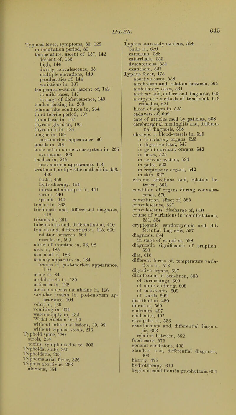 Tj'phoid fever, symptoms, 83, 122 in incubation period, 80 temperature, ascent of 137, 142 descent of, 138 high, 144 during convalescence, 85 multiple elevations, 140 peculiarities of, 144 variations in, l37 temperature-curve, ascent of, 142 in mild cases, 147 in stage of defervescence, 149 tendon-jerking in, 263 tetanus-like condition in, 264 third febrile period, 137 thrombosis in, 167 thyroid gland in, 183 thyroiditis in, 184 tongue in, 199 post-mortem appearance, 90 tonsils in, 201 toxic action on nervous system in, 265 symptoms, 303 trachea in, 245 post-mortem appearance, 114 treatment, antipyretic methods in, 453, 460 baths, 456 hydrotherapy, 454 intestinal antisepsis in, 441 serum, 440 specific, 440 tremor in, 263 trichinosis and, differential diagnosis, 418 trismus in, 264 tuberculosis and, differentiation, 410 typhus and, differentiation, 415, 600 relation between, 564 roseolse in, 599 ulcers of intestine in, 96, 98 urea in, 185 uric acid in, 186 urinary apparatus in, 184 organs in, post-mortem appearance, no unne in, 84 urobilinuria in, 189 urticaria in, 128 uterine mucous membrane in, 196 vascular system in, post-mortem ap- pearance, 104 veins in, 169 vomiting in, 204 water-supply in, 432 Widal reaction in, 29 without intestinal lesions, 39, 99 without typhoid stools, 216 Typhoid spine, 280 stools, 214 toxins, symptoms due to, 303 Typhoidal state, 260 Typhoidette, 293 Typhomalarial fever, 326 Typhus abortivus, 293 ataxicus, 554 Typhus ataxo-adynamicus, 554 baths in, 620 carcerum, 588 catarrhalis, 555 dysentericus, 554 exanthem, 527 Typhus fever, 475 abortive cases, 558 alcoholism and, relation between, 564 ambulatory cases, 561 anthrax and, differential diagnosis, 603 antipyretic methods of treatment, 619 remedies, 621 blood changes in, 525 cadavers of, 609 care of articles used by patients, 608 cerebrospinal meningitis and, differen- tial diagnosis, 598 changes in blood-vessels in, 525 in circulatory organs, 523 in digestive tract, 547 in genito-urinary organs, 548 in iieart, 525 in nervous system, 534 in pulse, 523 in respiratory organs, 542 in skin, 627 chronic affections and, relation be- tween, 564 condition of organs during convales- cence, 570 constitution, effect of, 565 convalescence, 627 convalescents, discharge of, 610 course of variations in manifestations, 551, 554 cryptogenic septicopyemia and, dif- ferential diagnosis, 597 diagnosis, 694 in stage of eruption, 598 diagnostic significance of eruption, 598 diet, 616 different forms of, temperature varia- tions in, 518 digestive organs, 627 disinfection'of bed-linen, 608 of furnishings, 609 of outer clothing, 608 of sick-rooms, 609 of wards, 609 distribution, 480 duration, 569 endemics, 497 epidemics, 497 erysipelas in, 533 exanthemata and, differential diagno- sis, 603 relation between, 562 fatal cases, 575 general conditions, 493 glanders and, differential diagnosis, 603 history, 475 hydrotherapy, 619 hygienic conditions in prophylaxis, 604