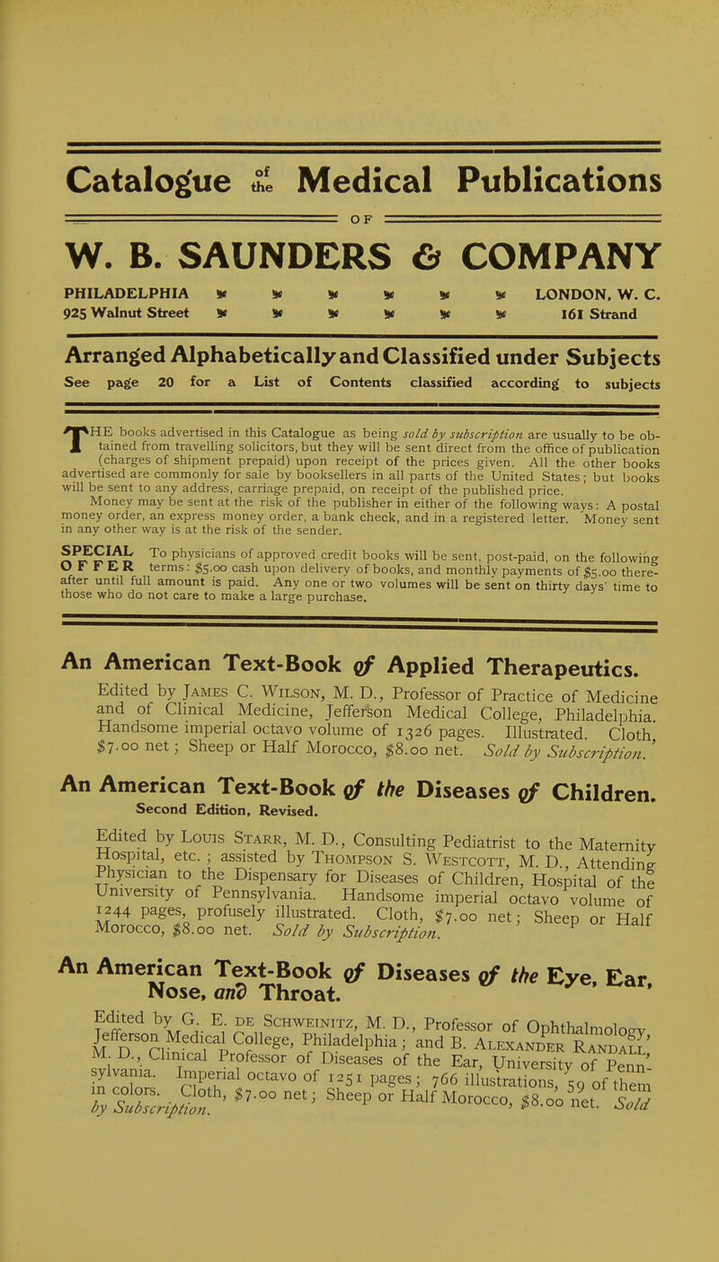 Catalog'ue Medical Publications ^_ OF ■ W. B. SAUNDERS & COMPANY PHILADELPHIA <K w »« y y LONDON. W. C. 925 Walnut Street ^ if if v ^ I6l Strand Arranged Alphabetically and Classified under Subjects See page 20 for a List of Contents classified according to subjects THE books advertised in this Catalogue as being sold by stcbscription are usually to be ob- tained from travelling solicitors, but they will be sent direct from the office of publication (charges of shipment prepaid) upon receipt of the prices given. All the other books advertised are commonly for sale by booksellers in all parts of the United States ; but books will be sent to any address, carriage prepaid, on receipt of the published price. Money may be sent at the risk of the publisher in either of the following ways: A postal money order, an e.xpress money order, a bank check, and in a registered letter. Money sent in any other way is at the risk of the sender. rt^r^k P'^ys''^'^^ of approved credit books will be sent, post-paid, on the following O F r E R terms: $5.00 cash upon delivery of books, and monthly payments of 00 there- after until full amount is paid. Any one or two volumes will be sent on thirty days' time to those who do not care to make a large purchase. An American Text-Book qf Applied Therapeutics. Edited by James C. Wilson, M. D., Professor of Practice of Medicine and of Clinical Medicine, Jefferson Medical College, Philadelphia. Handsome impenal octavo volume of 1326 pages. Illustrated Cloth $7.00 net; Sheep or Half Morocco, ^8.00 net. Sold by Subscription.' An American Text-Book the Diseases qf Children. Second Edition, Revised. Edited by Louis Starr, M. D., Consulting Pediatrist to the Maternity Hospital, etc. ; assisted by Thompson S. Westcott, M. D Attending Physician to the Dispensary for Diseases of Children, Hospital of the University of Pennsylvania. Handsome imperial octavo volume of 1244 pages profusely illustrated. Cloth, ^7.00 net; Sheep or Half Morocco, I8.00 net. Sold by Subscription. ^ An American Text-Book of Diseases of the Eye Ear Nose, and Throat. Edited by G E de Schweinitz, M. D., Professor of Ophthalmologv Jefferson Medical College, Philadelphia; and B. Alexanb^er RandaS' M D., Clinical Professor of Diseases of the Ear, University of Penn tlT^- r?T^^ ^^^'^'^ °f ^^51 pages; 766 initiations, 50 of them ^rwS'' ^^-^^^ Sheep or Half Morocco, oo'l^'^Td