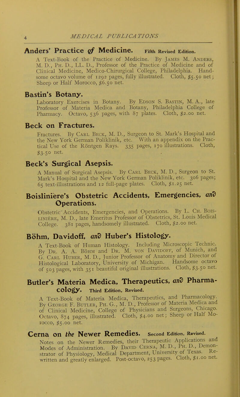 Anders' Practice Medicine. Fifth Revised Edition. A Text-Book of the Practice of Medicine. By James M. Anders, M. D., Ph. D., LL. D., Professor of the Practice of Medicine and of Clinical Medicine, Medico-Chirurgical College, Philadelphia. Hand- some octavo volume of 1292 pages, fully illustrated. Cloth, ^5.50 net; Sheep or Half Morocco, $6.50 net. Bastin's Botany. Laboratory Exercises in Botany. By Edson S. Bastin, M. A., late Professor of Materia Medica and Botany, Philadelphia College of Pharmacy. Octavo, 536 pages, with 87 plates. Cloth, ^2.00 net. Beck on Fractures. Fractures. By Carl Beck, M. D., Surgeon to St. Mark's Hospital and the New York German Poliklinik, etc. With an appendix on the Prac- tical Use of the Rontgen Rays. 335 pages, 170 illustrations. Cloth, ^3.50 net. Beck's Surgical Asepsis. A Manual of Surgical Asepsis. By Carl Beck, M. D., Surgeon to St. Mark's Hospital and the New York German Poliklinik, etc. 306 pages; 65 text-illustrations and 12 full-page plates. Cloth, ^1.25 net. Boisliniere's Obstetric Accidents, Emergencies, and Operations. Obstetric Accidents, Emergencies, and Operations. By L. Ch. Bois- LiNiERE, M. D., late Emeritus Professor of Obstetrics, St. Louis Medical College. 381 pages, handsomely illustrated. Cloth, $2.00 net. Bohm, Davidoff, and Huber's Histology. A Text-Book of Human Histology. Including Microscopic Technic. By Dr. A. A. Bohm and Dr. M. von Davidoff, of Munich, and G. Carl Huber, M. D., Junior Professor of Anatomy and Director of Histological Laboratory, University of Michigan. Handsome octavo of 503 pages, with 351 beautiful original illustrations. Cloth, $3.50 net. Butler's Materia Medica. Therapeutics, arid Pharma- cology. Third Edition, Revised. A Text-Book of Materia Medica, Therapeutics, and Pharmacology. By George F. Butler, Ph. G., M. D., Professor of Materia Medica and of Clinical Medicine, College of Physicians and Surgeons, Chicago. Octavo, 874 pages, illustrated. Cloth, %\.oo net; Sheep or Half Mo- rocco, $5.00 net. Cerna on the Newer Remedies, second Edition. Revised. Notes on the Newer Remedies, their Therapeutic Applications and Modes of Administration. By David Cerna, M. D., Ph. D., Demon- strator of Physiology, Medical Department, University of lexas. re- written and greatly enlarged. Post-octavo, 253 pages. Cloth, $i.oo net.