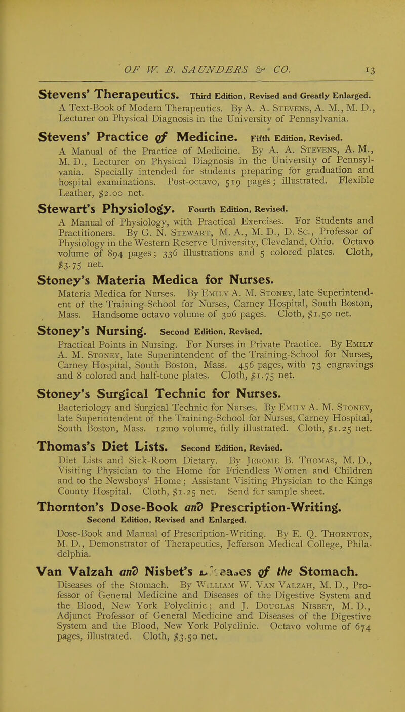 Stevens* Therapeutics. TWrd Edition, Revised and Greatly Enlarged. A Text-Book of Modern Therapeutics. By A. A. Stevens, A. M., M. D., Lecturer on Physical Diagnosis in the University of Pennsylvania. Stevens* Practice cf Medicine. Fifth Edition. Revised. A Manual of the Practice of Medicine. By A. A. Stevens, A. M., M. D., Lecturer on Physical Diagnosis in the University of Pennsyl- vania. Specially intended for students preparing for graduation and hospital examinations. Post-octavo, 519 pages; illustrated. Flexible Leather, $2.00 net. SteWart*S Physiology. Fourth Edition. Revised. A Manual of Physiology, with Practical Exercises. For Students and Practitioners. By G. N. Stewart, M. A., M. D., D. Sc., Professor of Physiology in the Western Reserve University, Cleveland, Ohio. Octavo volume of 894 pages; 336 illustrations and 5 colored plates. Cloth, 13-75 net. Stoney*s Materia Medica for Nurses. Materia Medica for Nurses. By Emily A. M. Stoney, late Superintend- ent of the Training-School for Nurses, Carney Hospital, South Boston, Mass. Handsome octavo volume of 306 pages. Cloth, ^1.50 net. Stoney'S Nursing. second Edition. Revised. Practical Points in Nursing. For Nurses in Private Practice. By Emily A. M. Stoney, late Superintendent of the Training-School for Nurses, Carney Hospital, South Boston, Mass. 456 pages, with 73 engravings and 8 colored and half-tone plates. Cloth, ^1.75 net. Stoney*s Surgical Technic for Nurses. Bacteriology and Surgical Technic for Nurses. By Emily A. M. Stoney, late Superintendent of the Training-School for Nurses, Carney Hospital, South Boston, Mass. i2mo volume, fully illustrated. Cloth, ;^i.25 net. Thomas*s Diet Lists. Second Edition. Revised. Diet Lists and Sick-Room Dietary. By Jerome B. Thomas, M. D., Visiting Physician to the Home for Friendless Women and Children and to the Newsboys' Home; Assistant Visiting Physician to the Kings County Hospital. Cloth, $1.25 net. Send for sample sheet. Thornton*s Dose-Book Prescription-Writing. Second Edition, Revised and Enlzkrged. Dose-Book and Manual of Prescription-Writing. By E. Q. Thornton, M. D., Demonstrator of Therapeutics, Jefferson Medical College, Phila- delphia. Van Valzah and Nisbet*s i>> eaoes cf the Stomach. Diseases of the Stomach. By VvWlliam W. Van Valzah, M. D., Pro- fessor of General Medicine and Diseases of the Digestive System and the Blood, New York Polyclinic; and J. Douglas Nisbet, M. D., Adjunct Professor of General Medicine and Diseases of the Digestive System and the Blood, New York Polyclinic. Octavo volume of 674 pages, illustrated. Cloth, $3.50 net.