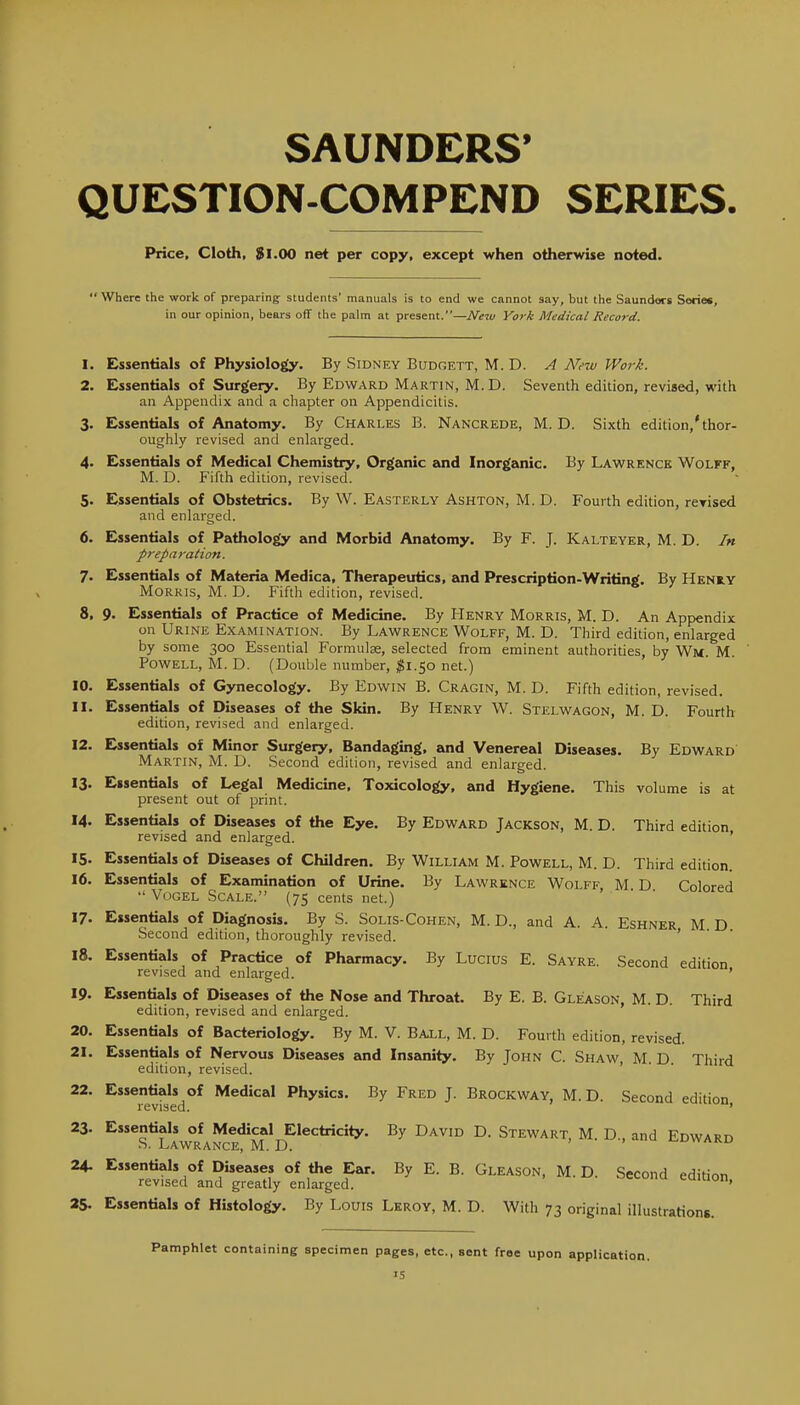 SAUNDERS' QUESTION-COMPEND SERIES Price, Cloth, 81.00 net per copy, except when otherwise noted.  Where the work of preparing students' manuals is to end we cannot say, but the Saunders Series, in our opinion, bears off the palm at present.—Mew York Medical Record. 1. Essentials of Physiology. By Sidney Budgett, M. D. A Nfw Work. 2. Essentials of Surgery. By Edward Martin, M. D. Seventh edition, reviaed, with an Appendix and a chapter on Appendicitis. 3. Essentials of Anatomy. By Charles B. Nancrede, M. D. Sixth edition,* thor- oughly revised and enlarged. 4. Essentials of Medical Chemistry, Organic and Inorganic. By Lawrence Wolff, M. D. Fifth edition, revised. 5. Essentials of Obstetrics. By W. Easterly Ashton, M. D. Fourth edition, rerised and enlarged. 6. Essentials of Pathology and Morbid Anatomy. By F. J. Kalteyer, M. D. In preparation. 7. Essentials of Materia Medica, Therapeutics, and Prescription-Writing. By Henry Morris, M. D. Fifth edition, revised. 8. 9. Essentials of Practice of Medicine. By Henry Morris, M. D. An Appendix on Urine Examination. By Lawrence Wolff, M. D. Third edition, enlarged by some 300 Essential Formulse, selected from eminent authorities, by Wm M Powell, M. D. (Double number, ^1.50 net.) 10. Essentials of Gynecology. By Edwin B. Cragin, M. D. Fifth edition, revised. 11. Essentials of Diseases of the Skin. By Henry W. Stelwagon, M. D. Fourth edition, revised and enlarged. 12. Essentials of Minor Surgery, Bandaging, and Venereal Diseases. By Edward Martin, M. D. Second edition, revised and enlarged. 13. Essentials of Legal Medicine, Toxicology, and Hygiene. This volume is at present out of print. 14. Essentials of Diseases of the Eye. By Edward Jackson, M. D. Third edition revised and enlarged. ' 15. Essentials of Diseases of Children. By William M. Powell, M. D. Third edition. 16. Essentials of Examination of Urine. By Lawrence Wolff, M D Colored  Vogel Scale. (75 cents net.) 17. Essentials of Diagnosis. By S. Solis-Cohen, M. D., and A. A. Eshner M D Second edition, thoroughly revised. ' 18. Essentials of Practice of Pharmacy. By Lucius E. Sayre. Second edition revised and enlarged. ' 19. Essentials of Diseases of the Nose and Throat. By E. B. Gleason, M. D. Third edition, revised and enlarged. 20. Essentials of Bacteriology. By M. V. Ball, M. D. Fourth edition, revised. 21. Essentials of Nervous Diseases and Insanity. By John C. Shaw M. D Third edition, revised. ' 22. Essentials of Medical Physics. By Fred J. Brockway, M. D. Second edition revised. ' 23. Essentials of Medical Electricity. By David D. Stewart, M. D., and Edward S. LaWRANCE, M. D. >Y/m.L> 24. Essentials of Diseases of the Ear. By E. B. Gleason, M. D. Second edition revised and greatly enlarged. > '■■ ^- oecona edition, 25. Essentials of Histology. By Louis Lkroy, M. D. With 73 original illustrations. Pamphlet containing specimen pages, etc., sent free upon application.